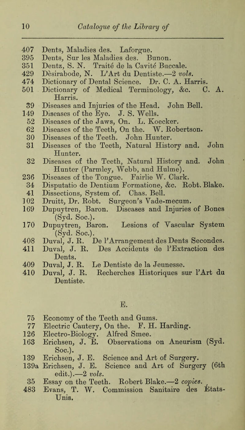 407 Dents, Maladies des. Laforgue. 395 Dents, Sur les Maladies des. Bunon. 351 Dentz, S. N. Traite de la Cavite Baccale. 429 Desirabode, N. L’Art du Dentiste.—2 vols. 474 Dictionary of Dental Science. Dr. 0. A. Harris. 501 Dictionary of Medical Terminology, &c. C. A. Harris. 39 Diseases and Injuries of the Head. John Bell. 149 Diseases of the Eye. J. S. Wells. 52 Diseases of the Jaws, On. L. Koecker. 62 Diseases of the Teeth, On the. W. Eobertson. 30 Diseases of the Teeth. John Hunter. 31 Diseases of the Teeth, Natural History and. John Hunter. 32 Diseases of the Teeth, Natural History and. John Hunter (Parmley, Webb, and Hulme). 2.36 Diseases of the Tongue. Fairlie W. Clark. 34 Disputatio de Dentium Formatione, &c. Eobt. Blake. 41 Dissections, System of. Chas. Bell. 102 Druitt, Dr. Eobt. Surgeon’s Vade-mecum. 169 Dupuytren, Baron. Diseases and Injuries of Bones (Syd. Soc.). 170 Dupuytren, Baron. Lesions of Vascular System (Syd. Soc.). 408 Duval, J. E. De 1’Arrangement des Dents Secondes. 411 Duval, J. E. Des Accidents de I’Extraction des Dents. 409 Duval, J. E. Le Dentiste de la Jeunesse. 410 Duval, J. E. Eecherches Historiques sur I’Art du Dentiste. E. 75 Economy of the Teeth and Gums. 77 Electric Cautery, On the. F. H. Harding. 126 Electro-Biology. Alfred Smee. 163 Erichsen, J. E. Observations on Aneurism (Syd. Soc.). 139 Erichsen, J. E. Science and Art of Surgery. 139a Erichsen, J. E. Science and Art of Surgery (6th edit.).—2 vols. 35 Essay on the Teeth. Eobert Blake.—2 copies. 483 Evans, T. W. Commission Sanitaire des Etats- Unis.