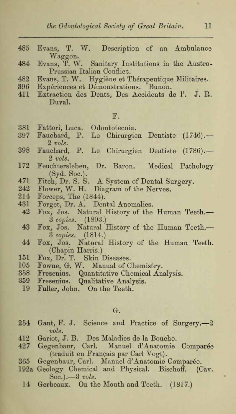 485 Evans, T. W. Description of an Ambulance Waggon. 484 Evans, T. W. Sanitary Institutions in the Austro- Prussian Italian Conflict. 482 Evans, T. W. Hygiene et Therapeutique Militaires. 396 Experiences et Demonstrations. Bunon. 411 Extraction des Dents, Des Accidents de F. J. R. Duval. F. 381 Fattori, Luca. Odontotecnia. 397 Fauchard, P. Le Chirurgien Dentiste (1746).— 2 vols. 398 Fauchard, P. Le Chirurgien Dentiste (1786).— 2 vols. 172 Feuchtersleben, Dr. Baron. Medical Pathology (Syd. Soc.). 471 Fitch, Dr. S. S. A System of Dental Surgery. 242 Flower, W. H. Diagram of the Nerves. 214 Forceps, The (1844). 431 Forget, Dr. A. Dental Anomalies. 42 Fox, Jos. Natural History of the Human Teeth.— 3 copies. (1803.) 43 Fox, Jos. Natural History of the Human Teeth.— 3 copies. (1814.) 44 Fox, Jos. Natural History of the Human Teeth. (Chapin Harris.) 151 Fox, Dr. T. Skin Diseases. 105 Fowne, G-. W. Manual of Chemistry. 358 Fresenius. Quantitative Chemical Analysis. 359 Fresenius. Qualitative Analysis. 19 Fuller, John. On the Teeth. O. 254 Gant, F. J. Science and Practice of Surgery.—2 vols. 412 Gariot, J. B. Des Maladies de la Bouche. 427 Gegenbaur, Carl. Manuel d’Anatomie Comparee (traduit en Frangais par Carl Vogt). 365 Gegenbaur, Carl. Manuel d’Anatomie Comparee. 192a Geology Chemical and Physical. Bischoff. (Cav. Soc.).—3 vols. 14 Gerbeaux. On the Mouth and Teeth. (1817.)