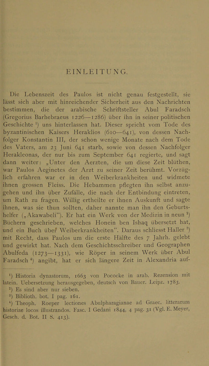 Die Lebenszeit des Paulos ist nicht genau festgestellt, sie lä.sst sich aber mit hinreichender Sicherheit aus den Nachrichten bestimmen, die der arabische Schriftsteller Abul Faradsch (Gregorius Barhebraeus 1226—1286) über ihn in seiner politischen Geschichte ') uns hinterlassen hat. Dieser spricht vom Tode des byzantinischen Kaisers Meraklios (610—641), von dessen Nach- folger Konstantin III, der schon wenige Monate nach dem Tode des Vaters, am 23 Juni 641 starb, sowie von dessen Nachfolger Herakleonas, der nur bis zum September 641 regierte, und sagt dann weiter; „Unter den Aerzten, die um diese Zeit blüthen, war Paulos Aeginetes der Arzt zu seiner Zeit berühmt. Vorzüg- lich erfahren war er in den Weiberkrankheiten und widmete ihnen gro.ssen Fleiss. Die Hebammen pflegten ihn selbst anzu- gehen und ihn über Zufälle, die nach der Entbindung eintreten, um Rath zu fragen. Willig ertheilte er ihnen Auskunft und sagte ihnen, was sie thun sollten, daher nannte man ihn den Geburts- helfer („ Akawabeli”). Er hat ein Werk von der Medizin in neun Büchern geschrieben, welches Honein ben Ishaq übersetzt hat, und ein Buch über Weiberkrankheiten”. Daraus schliesst Haller mit Recht, da.ss Paulos um die erste Hälfte des 7 Jahrh. gelebt und gewirkt hat. Nach dem Geschichtsschreiber und Geographen Abulfeda (1273—1331), wie Röper in seinem Werk über Abul Farad.sch *) angibt, hat er sich längere Zeit in Alexandria auf- ') Historia dynastorum, 1663 von Pococke in arab. Rezension mit latein. Uebersetzung herairsgegeben, deutsch von Bauer. Leipz. 1783. -) Es sind aber nur sieben. *) Biblioth. bot. I pag. 161. *) Theoph. Roeper lectiones Abulpharagianae ad Graec. litterarum historiae locos illustrandos. Fase. I Gedani t844, 4 pag. 31 (Vgl. E. Meyer,
