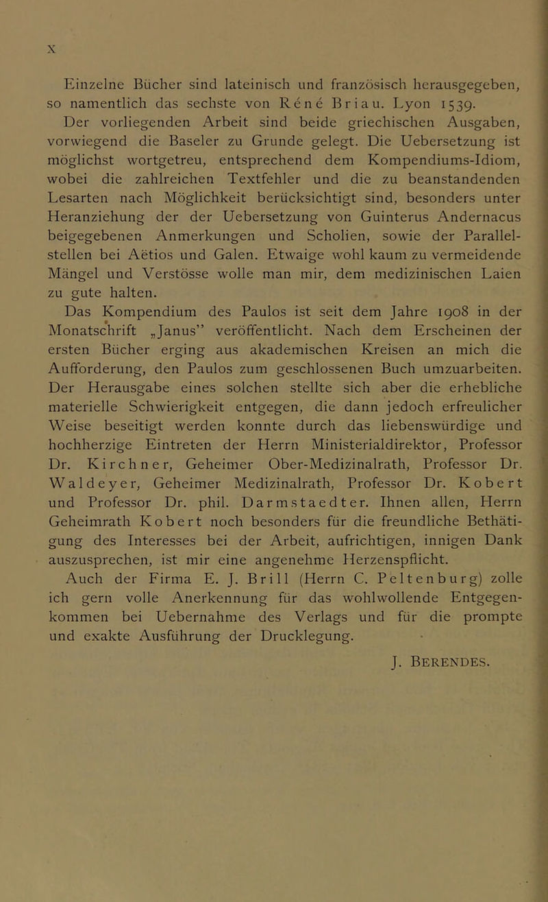 Einzelne Bücher sind lateinisch und französisch hcrausgegeben, so namentlich das sechste von Rene Briau. Lyon 1539. Der vorliegenden Arbeit sind beide griechischen Ausgaben, vorwiegend die Baseler zu Grunde gelegt. Die Uebersetzung ist möglichst wortgetreu, entsprechend dem Kompendiums-Idiom, wobei die zahlreichen Textfehler und die zu beanstandenden Lesarten nach Möglichkeit berücksichtigt sind, besonders unter Heranziehung der der Uebersetzung von Guinterus Andernacus beigegebenen Anmerkungen und Scholien, sowie der Parallel- stellen bei Aetios und Galen. Etwaige wohl kaum zu vermeidende Mängel und Verstösse wolle man mir, dem medizinischen Laien zu gute halten. Das Kompendium des Paulos ist seit dem Jahre 1908 in der Monatschrift „Janus” veröffentlicht. Nach dem Erscheinen der ersten Bücher erging aus akademischen Kreisen an mich die Aufforderung, den Paulos zum geschlossenen Buch umzuarbeiten. Der Herausgabe eines solchen stellte sich aber die erhebliche materielle Schwierigkeit entgegen, die dann jedoch erfreulicher Weise beseitigt werden konnte durch das liebenswürdige und hochherzige Eintreten der Herrn Ministerialdirektor, Professor Dr. Kirchner, Geheimer Ober-Medizinalrath, Professor Dr. ' Waldeyer, Geheimer Medizinalrath, Professor Dr. Kobert und Professor Dr. phil. Darmstaedter. Ihnen allen, Herrn Geheimrath Kobert noch besonders für die freundliche Bethäti- gung des Interesses bei der Arbeit, aufrichtigen, innigen Dank auszusprechen, ist mir eine angenehme Herzenspflicht. ; Auch der Firma E. J. Brill (Herrn C. Peltenburg) zolle ’ ich gern volle Anerkennung für das wohlwollende Entgegen- kommen bei Uebernahme des Verlags und für die prompte und exakte Ausführung der Drucklegung. • 1 J. Berendes.