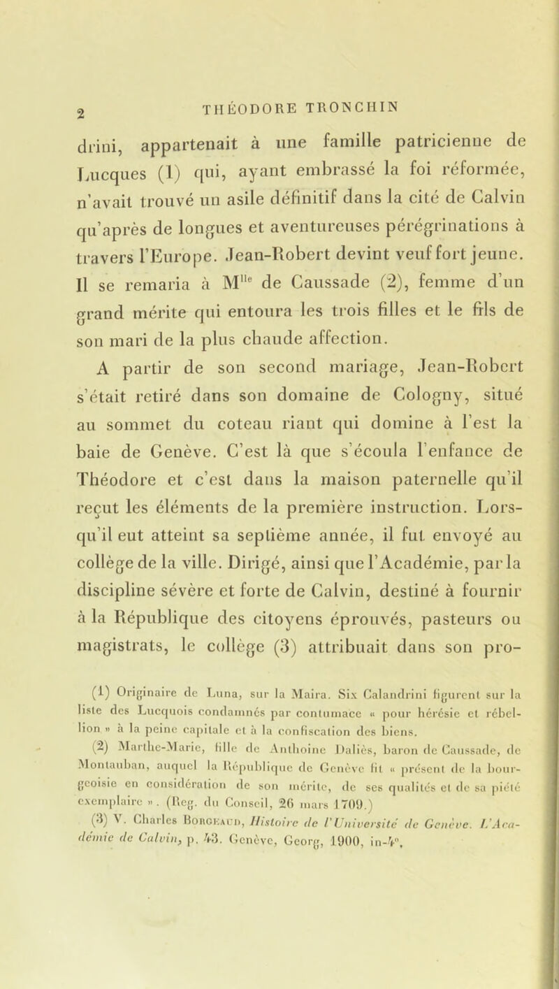 drini, appartenait à une famille patricienne de Lucques (1) qui, ayant embrassé la foi réformée, n’avail trouvé un asile définitif dans la cité de Calvin qu’après de longues et aventureuses pérégrinations à travers TEurope. Jean-Robert devint veuf fort jeune. Il se remaria à M de Caussade (2), femme d’un grand mérite qui entoura les trois filles et le fils de son mari de la pins chaude affection. A partir de son second mariage, Jean-Robert s’était retiré dans son domaine de Cologny, situé au sommet du coteau riant qui domine à l’est la baie de Genève. C’est là que s’écoula l’enfance de Théodore et c’est dans la maison paternelle qu’il reçut les éléments de la première instruction. Lors- qu’il eut atteint sa septième année, il fut envoyé au collège de la ville. Dirigé, ainsi que l’Académie, parla discipline sévère et forte de Calvin, destiné à fournir à la République des citoyens éprouvés, pasteurs ou magistrats, le collège (3) attribuait dans son pro- (1) Originaire de Lima, sur la Maira. Six Calandrini tigurcnl sur la liste des Lucquois condamnés par contumace « pour hérésie et rébel- lion » à la peine capitale et à la confiscation des biens. (2) Marthe-Marie, fille de Anthoine Daliès, baron de Caussade, de Montanban, auc|ucl la Rcpublirpie de Genève fil « présent de la bour- geoisie en considération de son mérite, tle scs qualités et de sa piété exemplaire ... (Rcg. du Conseil, 2() mars 170!).) (d) \. Chai les BoncKAun, Histoire de l'Université de Genève. Ara- demie de Calvin, p. 43. Genève, Georg, 1900, in-V’,