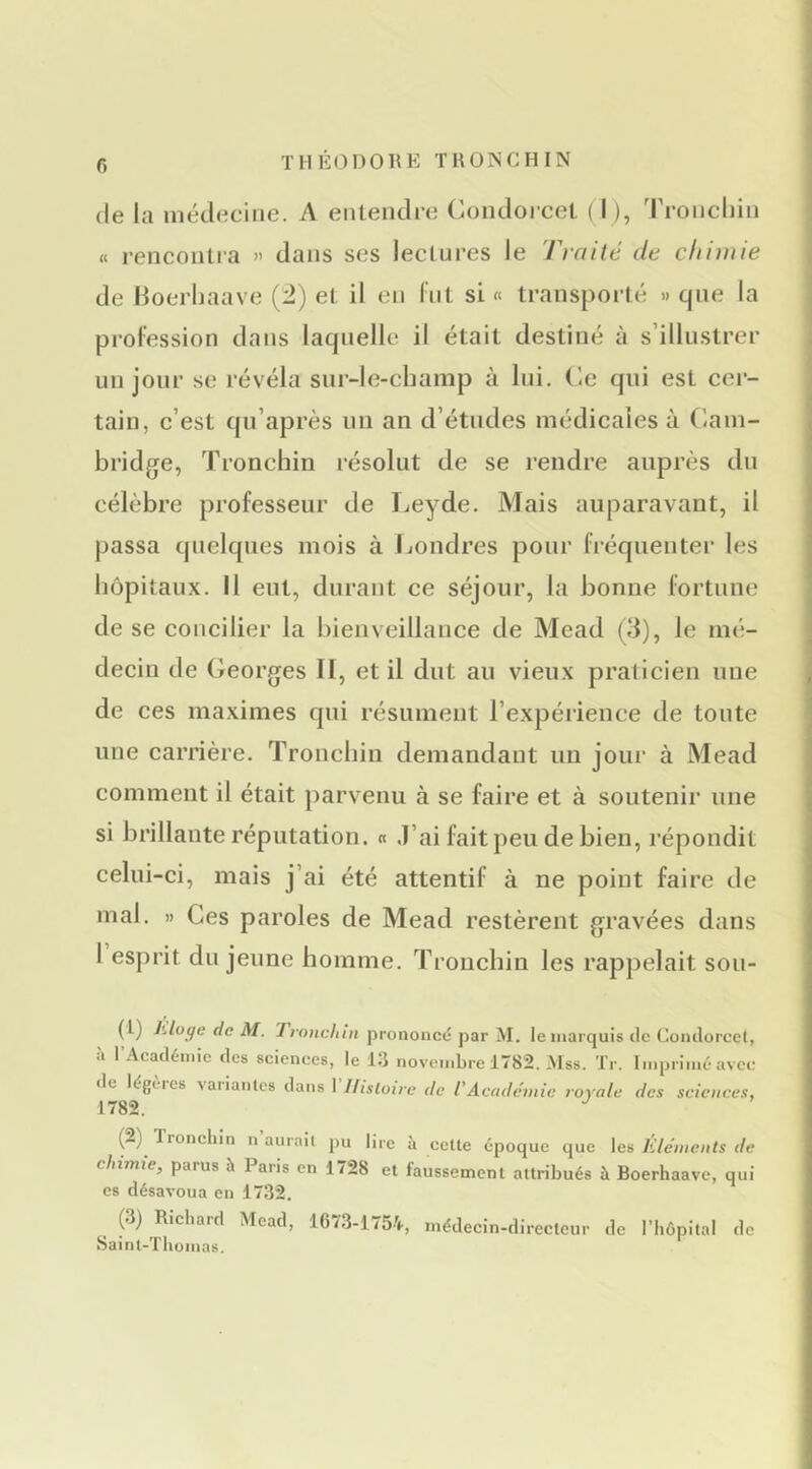 (le la médecine. A entendie Condoi cel ( I ), Troiicliin « rencoiUia » dans ses lectures le Tirtifé de chimie de Hoerhaave (2) et il en Int si « transporté » que la profession dans laquelle il était destiné à s’illustrer un jour se révéla sur-le-champ à lui. ('-c qui est cer- tain, c’est qii’après un an d’études médicales à (lam- bridge, Tronchin résolut de se rendre auprès du célèbre professeur de Leyde. Mais auparavant, il passa quelques mois à Jjondres pour fiéquenter les hôpitaux. Il eut, durant ce séjour, la bonne fortune de se concilier la bienveillance de Mead (d), le mé- decin de Georges II, et il dut au vieux praticien une de ces maximes qui résument l’expérience de toute une carrière. Tronchin demandant un joui’ à Mead comment il était parvenu à se faire et à soutenir une si brillante réputation. « .l’ai fait peu de bien, répondit celui-ci, mais j’ai été attentif à ne point faire de mal. » Ces paroles de Mead restèrent gravées dans I esprit du jeune homme. Tronchin les rappelait sou- (t) Lloc/c de AI. Tronchin prononcé par M. le marquis de Coiulorcel, à l’Académie des sciences, le 1.3 novembre 1782. .Mss. Tr. Imprimé avec tle légères vaiianlcs dans I llisloirc de l'Académie royale des sciences, 1782. (2) Tronchin n aurait pu lire à cette époque que les Eléments de chimie, parus h Pans en 1728 et faussement attribués à Boerhaave, qui es désavoua en 17.32. (3) Richard Mead, 1673-1754, médecin-directeur de l’hôpital de Saint-Thomas.