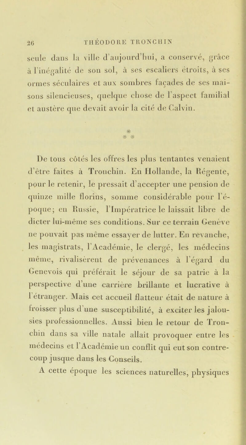 TIlÉODOllE TUÜNCllIN 2ü seule dans la ville d’aiijourd’liui, a conservé, }ji-âce à l’inégalité de son sol, à ses escaliers étroits, à ses ormes séculaires et aux sombres laçades de ses mai- sons silencieuses, (|nel(jne chose de l’aspect lamilial et austère que devait avoir la cité de Calvin. De tons côtés les ollres les pins tentantes venaient d’être faites à Tronchin. En Hollande, la llégente, pour le retenii', le pressait d’accepter une pension de quinze mille florins, somme considérable pour l’é- poqne; en llnssie, l’Impératrice le laissait libre de dicter Ini-même ses conditions. Sur ce terrain Genève ne pouvait pas même essayer de lutter. En revanche, ^ les magistrats, l’Académie, le clergé, les médecins même, rivalisèrent de prévenances à l’égard du Genevois qui préférait le séjour de sa patrie à la perspective d’une carrière brillante et lucrative à l’étranger. Mais cet accueil flatteur était de nature à froisser plus d’uue susceptibilité, à exciter les jalou- sies professionnelles. Aussi bien le retour de Tron- chin dans sa ville natale allait provoquer entre les - médecius et 1 Académie un conflit qui eut son contre- coup jusque dans les Conseils. A cette époque les sciences naturelles, physiques