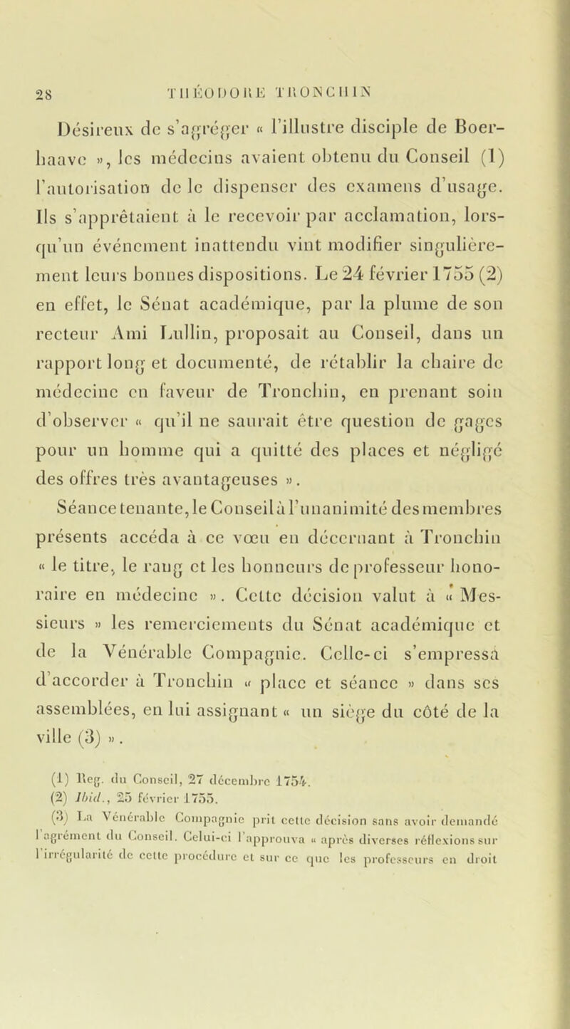 Désireux de s’a(;ré{>er « l’illustre cliseiple de Boer- liaave », les médecius avaient obtenu du Conseil (1) rantorisalion de le dispenser des examens d’usajje. Ils s’apprêtaient à le reeevoir par aeelamation, lors- fju’un événement inattendu vint modifier singulière- ment leurs bonnes dispositions. Le 24 février 1755 (2) en effet, le Sénat académique, par la plume de son recteur Ami lAdlin, proposait au Conseil, dans un rapport long et documenté, de rétablir la chaire de médecine en faveur de Troncbin, eu prenant soin d’observer « qu’il ne saurait être question de gages pour un bomme qui a quitté des places et négligé des offres très avantageuses ». Séance tenante, le Conseil à l’unanimité des membres présents accéda à ce vœu en décernant à Troncbin i< le titre, le rang et les bonneurs de professeur hono- raire en médecine ». Cette décision valut à « Mes- sieurs » les remerciements du Sénat académique et de la Vénérable Compagnie. Celle-ci s’empressa d’accorder à Troncbin « place et séance » dans scs assemblées, en lui assignant « un siè{jie du côté de la ville (3) ». (1) Iteg. (lu Conseil, 27 cl6ceml)rc 1754. (2) Ihid., 25 février 1755. (.ij Lu \ ciiérabic Compagnie prit celle décision sans avoir (Icmandc 1 agiéinenl du Conseil. Celui-ci 1 approuva « après tliverses l'éHe.vionssur 1 iriégulaiilé de celle procédure cl sur ce cpic les professeurs en droil