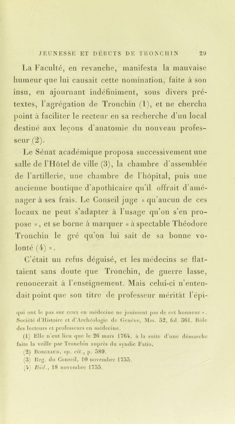 La Faculté, eu revanche, manifesta la mauvaise humeur que lui causait cette nomination, laite à son insu, en ajournant indéfiniment, sous divers pré- textes, l’agrégation de Tronchin (l), et ne chercha point à faciliter le recteur eu sa recherche d’un local destiné aux leçons d’anatomie du nouveau profes- seui\(2). Le Sénat académique proposa successivement une salle de l’Hôtel de ville (3), la chambre d’assemblée de l’artillerie, une chambre de l’hôpital, puis uue ancienne boutique d’apothicaire qu’il offrait d’amé- nager à ses frais. Le Conseil juge « qu’aucun de ces locaux ne peut s’adapter à l’usage qu’on s’en pro- pose », et se borne à marquer « àspectable Théodore Tjonchin le gré qu’on lui sait de sa bonne vo- lonté (4) ». C’était un refus déguisé, et les médecins se flat- taient sans doute que Tronchin, de guerre lasse, renoncerait à l’enseignement. Mais celui-ci n’enten- dail point que son titre de professeur méritât l’épi- qui ont le pas sur eeux en inédeeine ne jouissent pas (le ecl lionneur » . Soeiétcj (ITlisloire et (l’Areli(-olo(;ie de (Jeiiève, .Mss. 52, fol. 5()i. lUMe des leeteurs et professeurs en iiicdeeine. (1) Elle n’eut lieu que le 20 mars 1704, à la suite d’une démarehe faite la veille par Troneliin auprès du syndic Fatio. ^2) BoncKAüü, op. cil., p. 589. Bcg. du Conseil, 10 novciuOre 1755. (4} Ihid., 18 novcmOrc 1755.