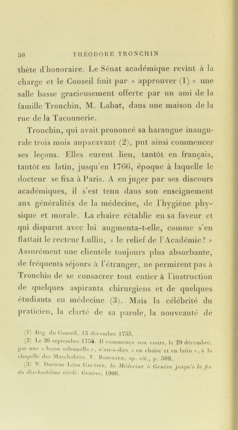 thète d’honoraire. I^e Sénat académique revint à la charge et le Conseil finit par « approuver (1) » une salle basse gracieusement offerte par un ami de la famille Tronchin, M. Labat, dans une maison delà rue de la Taconnerie. Tronchin, qui avait prononcé sa harangue inaugu- rale trois mois auparavant (2), put ainsi commencer ses leçons. Elles eurent lieu, tantôt en français, J 7 ^ J 7 tantôt en latin, jusqu’en 176(), époque à laquelle le docteur se fixa à Paris. A en juger par ses discours académiques, il s’est tenu dans son enseignement aux généralités de la médecine, de l’hygiène phy- sique et morale. La chaire rétablie en sa faveur et qui disparut avec lui augmenta-t-elle, comme s’en flattait le recteur Tjullin, « le relief de l’Académie? » Assurément une clientèle toujours plus absorbante, de fréquents séjours à l’étranger, ne permirent pas à Tronchin de se consacrer tout entier à l’instruction de quelques aspirants chirurgiens et de quelques étudiants en médecine (3). Mais la célébrité du praticien, la clarté de sa parole, la nouveauté de (I' Kc{;. (lu Conseil, 13 (léfcml)rc 175.1, (2) 1,0 2() sepleiiiltre 17.)», Il ('uniinciu;;i son cours, le 29 fléccinhre, par une « leçon solennelle .., e esl-h-dire « en (diaire et en latin » , à la cliapolle (les .Maccliabccs. V. Ilonnivvri», cit., p. 589. (3) V. Docteur l^on CAfriKii, lu Médecine U Genève jusqu’il la fin du dix-hniliènic sièrle. Genève, 19Ü(i.