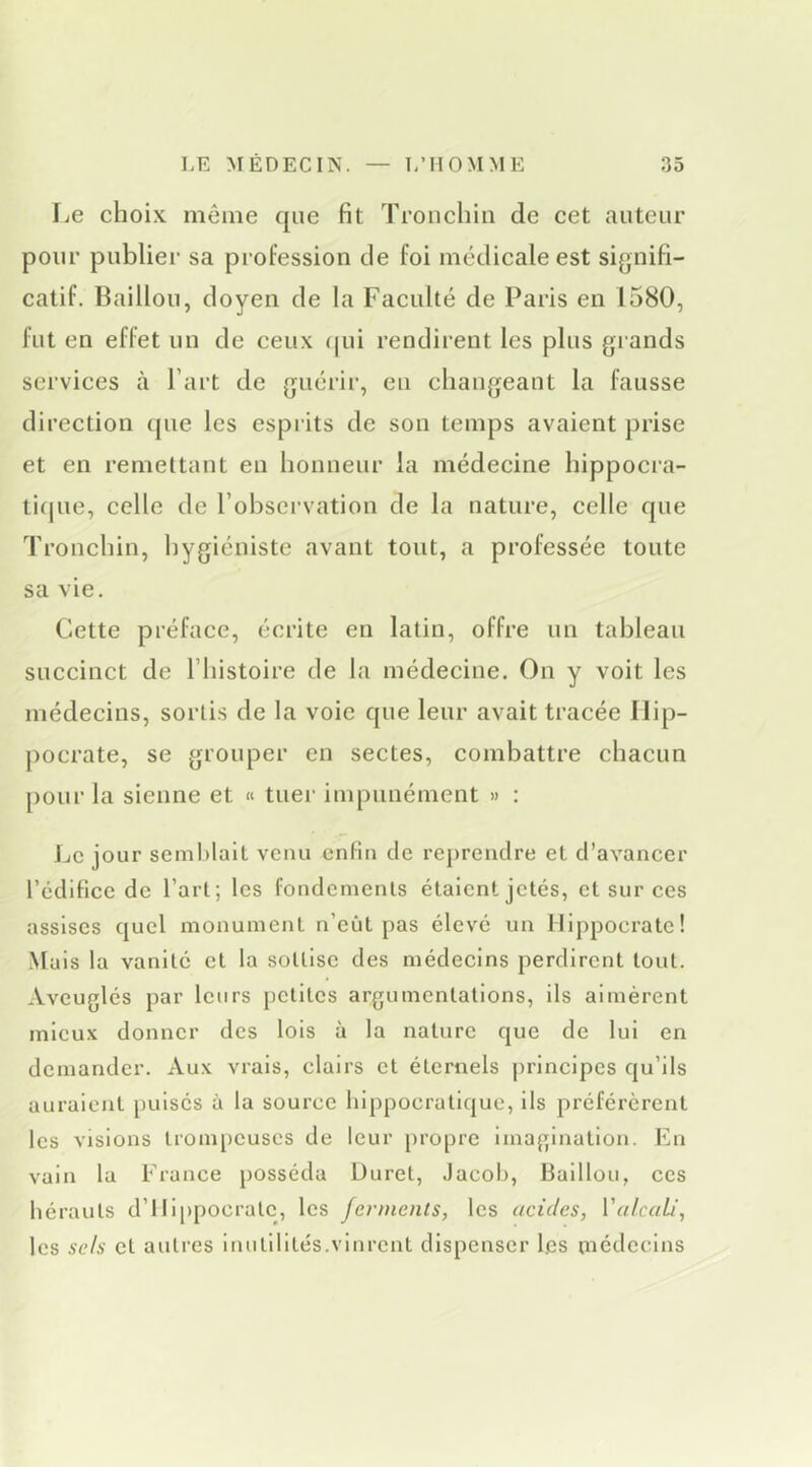 Le choix même que fit Tronchin de cet auteur pour publier sa profession de foi médicale est signifi- catif. Bâillon, doyen de la Faculté de Paris en 1580, fut en effet un de ceux qui rendirent les plus grands services h Part de guérir, eu changeant la fausse direction que les esprits de son temps avaient prise et en remettant en honneur la médecine hippocra- tique, celle de l’observation de la nature, celle que Tronchin, hygiéniste avant tout, a professée toute sa vie. Cette préface, écrite en latin, offre un tableau succinct de l’iiistoire de la médecine. On y voit les médecins, sortis de la voie que leur avait tracée Hip- pocrate, se grouper en sectes, combattre chacun pour la sienne et « tuei- impunément » : jjC jour semblait venu enfin de rej)rendre et d’avancer l’cdifice de l’art; les fondements étaient jetés, et sur ces assises quel monument n’eût pas élevé un Hippocrate! Mais la vanité et la sottise des médecins perdirent tout. Aveuglés par leurs petites argumentations, ils aimèrent mieux donner des lois à la nature que de lui en demander. Aux vrais, clairs et éternels principes qu’ils auraient pulsés à la source hippocratique, ils préférèrent les visions trom[)Cuses de leur propre imagination. En vain la France posséda Duret, Jacob, Haillon, ces hérauts d’illppocralc, les ferments, les acides, Valcali, les sels et autres inutilités.vinrent dispenser les niédcclns