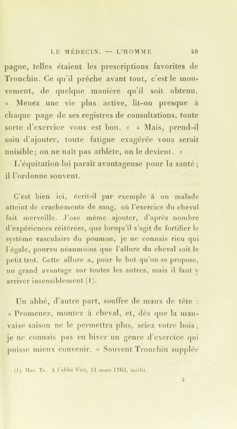 pagne, telles étaient les prescriptions favorites de Tronchin. Ce qn’il prêche avant tout, c’est le mou- vement, de f|nelqne manière qu’il soit obtenu. « M enez une vie plus active, lit-ou presque à chaque page de ses registres de consultations, toute sorte d’exercice vous est bon. » « Mais, prend-il soin d’ajouter, toute fatigue exagéj’ée vous serait nuisible; on ne naît pas athlète, on le devient. » L’équitation lui paraît avantageuse pour la santé ; il l’ordonne souvent. C’est bien ici, écrit-il par exemple à un malade atteint de crachements de sang, où l’exercice du cheval fait merveille. .T’ose même ajouter, d’après nombre d’expériences réitérées, que lorsqu’il s’agit de fortifier le système vasculaire du poumon, je ne connais rien qui l’égale, pourvu néanmoins que l’allure du cheval soit le petit trot. Cette allure a, pour le but qu’on se propose, un grand avantage sur toutes les autres, mais il faut y arriver Insensiblement (I). Un abbé, d’antre part, souffre de maux de tête : a Promenez, montez à cheval, et, dès que la mau- vaise saison ne le penne!tra plus, sciez votre bois; je ne connais pas en hiver un genre d’exercice qui puisse mieux convenir. » Souvent Tronchin supplée (I) .Ms». Tr. A r.ihbé Viet, Il mars I7()A, inédit. 4