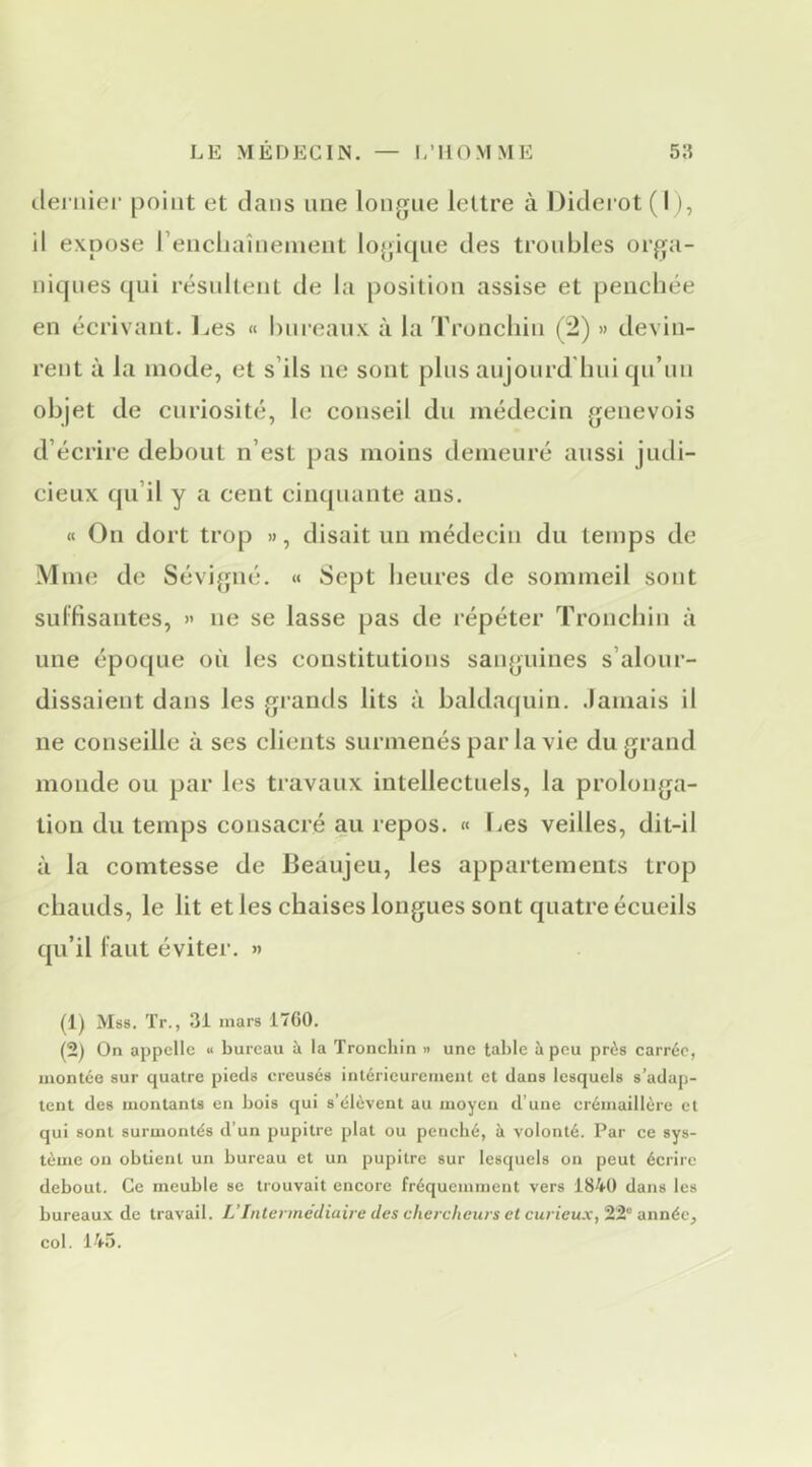 ileniier point et dans une longue lettre à Diderot ( I), il expose rencliaînenient lojfique des troubles orga- niques qui résultent de la position assise et penchée en écrivant, l^es « bureaux à la Troncliin (2) » devin- rent à la mode, et s’ils ne sont pins aujourd hui qu’un objet de curiosité, le conseil du médecin genevois d’écrire debout n’est pas moins demeuré aussi judi- cieux qu’il y a cent cinquante ans. « On dort trop », disait un médecin du temps de Mme de Sévigné. « Sept heures de sommeil sont sulfisantes, » ne se lasse pas de répéter Troncliin à une époque où les constitutions sanguines s’alour- dissaient dans les grands lits à baldaquin. Jamais il ne conseille à ses clients surmenés par la vie du grand monde ou par les travaux intellectuels, la prolonga- tion du temps consacré au repos. « Les veilles, dit-il à la comtesse de Beaujeu, les appartements trop chauds, le lit et les chaises longues sont quatre écueils qu’il faut éviter. » (1) Mss. Tr., 31 mars 1760. (2) On appelle « bureau à la Troncliin « une table à peu près carrée, montée sur quatre pieds creusés intérieurement et dans lesquels s’adap- tent des montants en bois qui s’élèvent au moyen d’une crémaillère et qui sont surmontés d’un pupitre plat ou penché, à volonté. Par ce sys- tème on obtient un bureau et un pupitre sur lesquels on peut écrire debout. Ce meuble se trouvait encore fréquemment vers IS^O dans les bureaux de travail. L’Intermédiaire des chercheurs et curieux,-année, col. 145.