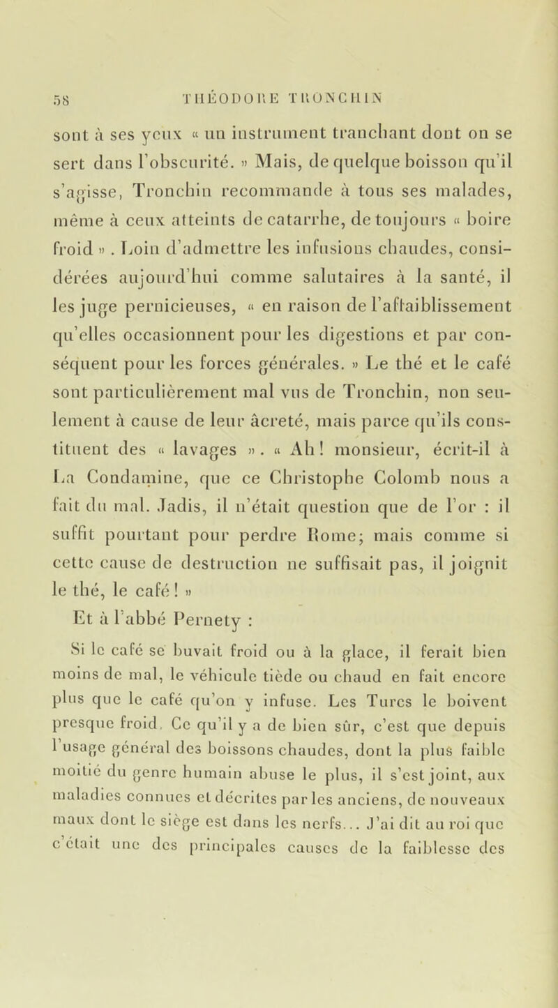 THÉO DO UE T 110 N G II IN sont à ses yeux « un instrument tranchant dont on se sert dans l’obscurité. » Mais, de quelque boisson qu’il s’af’isse, Tronchln recommande à tous ses malades, même cà ceux atteints de catarrhe, de toujours « boire froid H . Tjoin d’admettre les infusions chaudes, consi- dérées aujourd’hui comme salutaires à la santé, il les juge pernicieuses, « en raison de l’aflaiblissement qu’elles occasionnent pour les digestions et par con- séquent pour les forces générales. » Le thé et le café sont particulièrement mal vus de Tronchin, non seu- lement à cause de leur âcreté, mais parce qu’ils cons- tituent des « lavages ». « Ah ! monsieur, écrit-il à La Condainine, que ce Christophe Colomb nous a lait dn mal. .ladis, il u’était question que de l’or : il suffit pourtant pour perdre Home; mais comme si cette cause de destruction ne suffisait pas, il joignit le thé, le café ! » Et à l’abbé Pernety : Si le café sé buvait froid ou à la glace, il ferait bien moins de mal, le véhicule tiède ou chaud en fait encore plus que le café qu’on y infuse. Les Turcs le boivent presque froid, Ce qu’il y a de bien sûr, c’est que depuis 1 usage général des boissons chaudes, dont la plus faible moitié du genre humain abuse le plus, H s’est joint, aux maladies connues et décrites par les anciens, de nouveaux maux dont le siège est dans les nerfs... J’ai dit au roi que c était une des principales causes de la faiblesse des