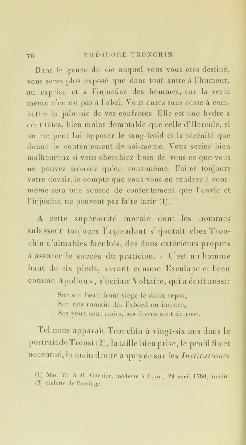 70 TlIliOnOUE TRO^^CIIIN Dans le {jenre de vie auquel vous vous êtes destine, vous serez plus expose que dans tout autre à rinimeur, au caprice et à l’injustice des hommes, car la vertu même n’en est pas à Tahri. Vous aurez sans cesse à com- battre la jalousie de vos confrères. Klle est une hydre à cent têtes, bien moins domptable que celle d’Hercule, si on ne peut lui opposer le sang-froid et la sérénité que donne le contentement de soi-même. Vous seriez l)ien malheureux si vous cherchiez hors de vous ce que vous ne [)Ouvez trouver qu’en vous-même. Faites toujours votre devoir, le compte que vous vous en rendrez à vous- même sera une source de contentement que l’envie et l’injustice ne peuvent pas faire tarir (1). A celte supériorité morale dont les hommes subissent tonjoiirs l’as^cendant s’ajoutait ehez Tron- chin d’aimables facultés, des dons extérieurs propres à assurer le succès du praticien. « C’est un homme haut de six pieds, savant comme Escnlapc et beau comme Apollon », s’écriait Voltaire, qui a écrit aussi : Sur son beau front siège le doux repos. Son nez romain dès l’abord en impose. Ses yeux sont noirs, ses lèvres sont de rose. Tel nous apparaît Trouchin à vingt-six ans dans le portraitdeTroost(2), lataille bienprisc, le profil fin et accentué, la main droite appuyée sur les hisliliiliones (t) Mss. Tr. A AT. Garnier, iiictlecin à I.von, 29 avril ITfiO, incdil.