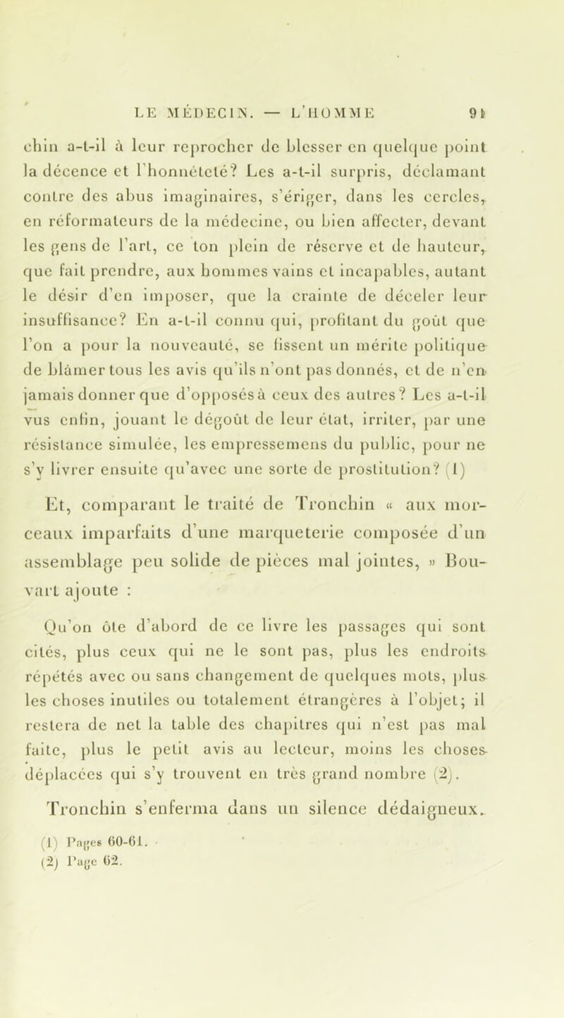 chia a-l-il à leur reprocher de blesser en quelque point la décence et riionnêtclé? Les a-t-il surpris, déclamant contre des abus Imaginaires, s’ériger, dans les cercles, en réformateurs de la médecine, ou bien affecter, devant les gens de l’art, ce ton plein de réserve et de hauteur, que fait prendre, aux hommes vains et incapables, autant le désir d’en imposer, que la crainte de déceler leur insuffisance? En a-t-il connu qui, profitant du goût que l’on a pour la nouveauté, se fissent un mérite politique de blâmer tous les avis qu’ils n’ont pas donnés, et de n’eU' jamais donner que d’op[)Osésà ceux des autres? Les a-t-il vus enfin, jouant le dégoût de leur état, irriter, par une résistance simulée, les empressemens du public, pour ne s’y livrer ensuite qu’avec une sorte de prostitution? 1) Et, comparant le traité de Trouebin « aux mor- ceaux imparfaits d’une marqueterie composée d’un assemblage peu solide de pièces mal jointes, » 13ou- vart ajoute : Qu’on ôte d’abord de ce livre les passages qui sont cités, plus ceux qui ne le sont j)as, plus les endroits répétés avec ou sans changement de quelques mots, plus les choses inutiles ou totalement étrangères à l’objet; il restera de net la table des chapitres qui n’est pas mal faite, })lus le petit avis au lecteur, moins les choses déplacées qui s’y trouvent en très grand nombre (:2j. Tronchin s’enferma dans un silence dédaigneux. (1) Pajje* (iO-Ci. (2j Paye t)2.