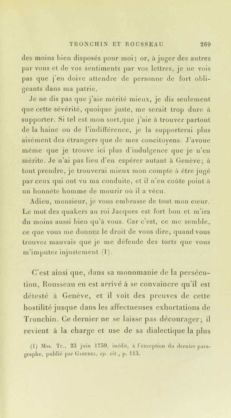 (les moins bien disposés pour mol; or, à juger des autres par vous et de vos sentiments par vos lettres, je ne vois pas que j’en doive attendre de personne de fort obli- geants dans ma patrie. Je ne dis pas que j’aie mérité mieux, je dis seulement que cette sévérité, quoique juste, me serait trop dure à supporter. Si tel est mon sort,que j’aie à trouver partout de la haine ou de l’Indifférence, je la supporterai plus aisément des étrangers que de mes concitoyens. J’avoue même que je trouve ici plus d’indulgence que je n’en mérite. Je n’al pas Heu d’en espérer autant à Genève; à tout prendre, je trouverai mieux mon compte à être jugé par ceux qui ont vu ma conduite, et il n’en coûte point à un honnête homme de mourir où il a vécu. Adieu, monsieur, je vous embrasse de tout mon C(eur. Le mot des quakers au roi Jacques est fort bon et m’ira du moins aussi bien qu’à vous. Car c’est, ce me semble, ce que vous me donnez le droit de vous dire, quand vous trouvez mauvais que je me défende des torts que vous m’imputez injustement (l). C’est ainsi que, dans sa monomanie de la pei sécu- lion, Rousseau en est arrivé à se convaincre qu’il est détesté à Genève, et il voit des preuves de cette hostilité jusque dans les affectueuses exhortations de Tronchin. Ce dernier ne se laisse pas décourager; il revient à la charge et use de sa dialectique la plus (1) Mss. Tr., 23 juin 1759, inédit, à I’e.\ception du dernier para- graphe, publié par Gadkhkl, op. cil., p. 113.