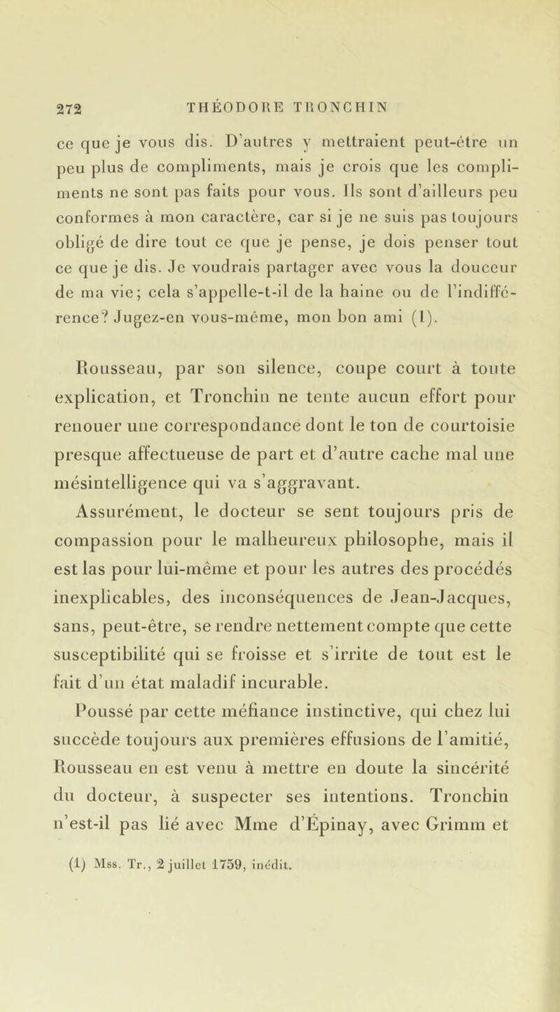 ce que je vous dis. D’autres y mettraient peut-être un peu plus de compliments, mais je crois que les compli- ments ne sont pas faits pour vous. Ils sont d’ailleurs peu conformes à mon caractère, car si je ne suis pas toujours obligé de dire tout ce que je pense, je dois penser tout ce que je dis. .le voudrais partager avec vous la douceur de ma vie; cela s’appelle-t-il de la haine ou de l’indiffc- rence? .)ugez-en vous-même, mon bon ami (I). llousseau, par son silence, coupe court à toute explication, et Tronchiu ne tente aucun effort pour renouer une correspondance dont le ton de courtoisie presque affectueuse de part et d’autre cache mal une mésintelligence qui va s’aggravant. Assurément, le docteur se sent toujours pris de compassion pour le malheureux philosophe, mais il est las pour lui-même et pour les autres des procédés inexplicables, des inconséquences de .lean-Jacques, sans, peut-être, se rendre nettement compte que cette susceptibilité qui se froisse et s’irrite de tout est le fait d’un état maladif incurable. Poussé par cette méfiance instinctive, qui chez lui succède toujours aux premières effusions de l’amitié, liousseau en est venu à mettre eu doute la sincérité du docteur, à suspecter ses intentions. Tronchin n’est-il pas lié avec Mme d’Epinay, avec Grimm et