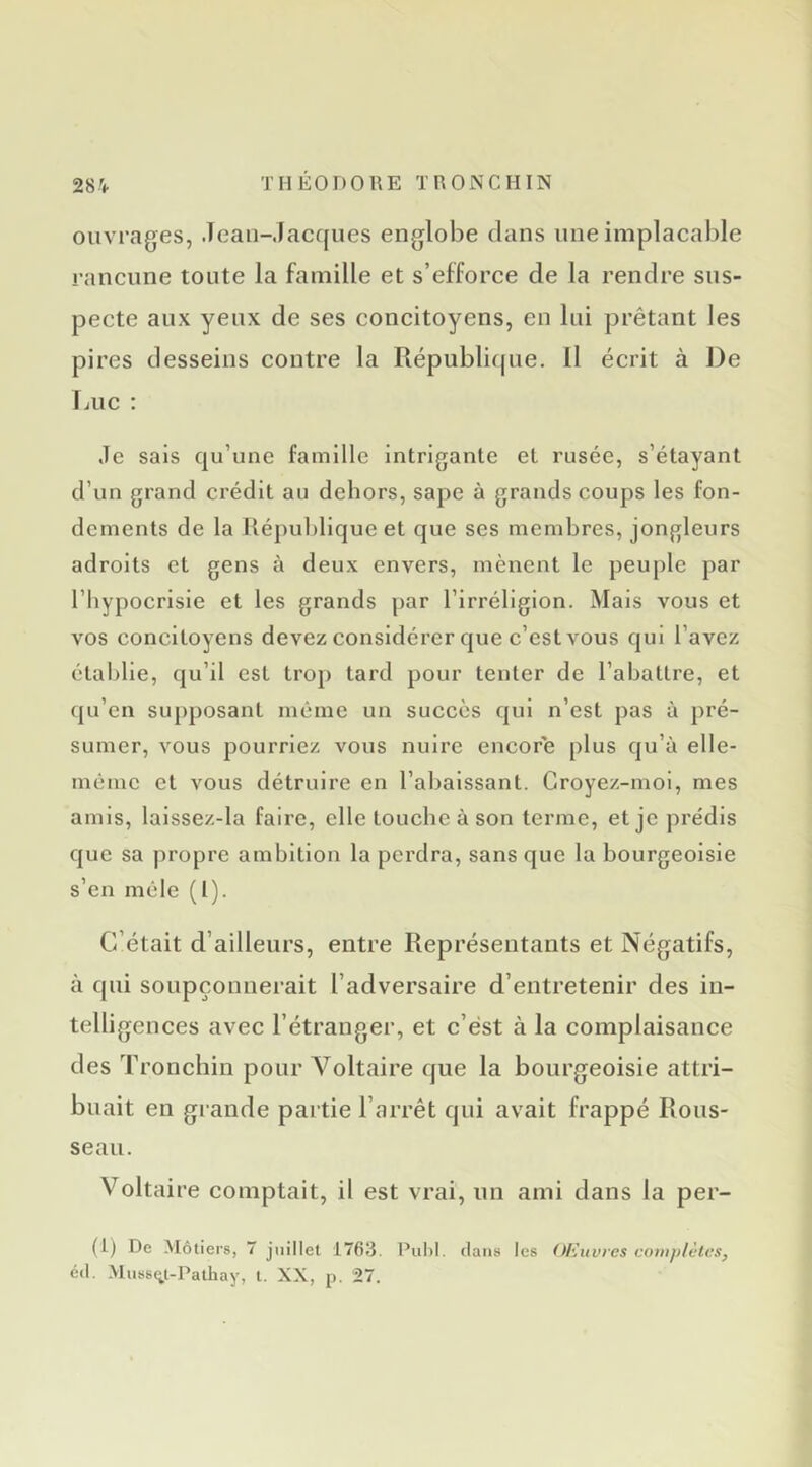 ouvrages, .lean-Jacques englobe clans une implacable rancune toute la famille et s’efforce de la rendre sus- pecte aux yeux de ses concitoyens, en lui prêtant les pires desseins contre la Républicjue. Il écrit à De IjUC ; Je sais cju’une famille intrigante et rusée, s’étayant d’un grand crédit au dehors, sape à grands coups les fon- dements de la République et que ses membres, jongleurs adroits et gens à deux envers, mènent le peuple par l’hypocrisie et les grands par l’irréligion. Mais vous et vos concitoyens devez considérer que c’est vous qui l’avez étal)lle, cju’il est trop tard pour tenter de l’abattre, et (|u’cn supposant même un succès c|ui n’est pas à pré- sumer, vous pourriez vous nuire encore plus c|u’à elle- méiuc et vous détruire en l’abaissant. Croyez-moi, mes amis, laissez-la faire, elle touche à son terme, et je prédis que sa propre ambition la perdra, sans que la bourgeoisie s’en mêle (1). C’était d’ailleurs, entre Représentants et Négatifs, à qui soupçonnerait l’adversaire d’entretenir des in- telligences avec l’étranger, et c’est à la complaisance des Tronchin pour Voltaire que la bourgeoisie attri- buait en grande partie l’arrêt qui avait frappé Rous- seau. Voltaire comptait, il est vrai, un ami dans la per- (i) De Métiers, 7 juillet 1763. PuhI. dans I CS Oliitvres complètes,