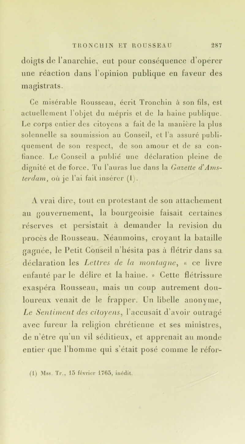 doif>ts de l’anarchie, eut pour conséqueuce d’operer mie réaction dans l’opinion publique en faveur des magistrats. Ce misérable Uousseau, éerit Tronchin à son fils, est actuellement l’objet du mépris et de la bainc publique. Ce corps entier des citoyens a fait de la manière la plus solennelle sa soumission au Conseil, et l’a assuré publi- quement de son respect, de son amour et de sa con- fiance. Le Conseil a publié une déclaration pleine de dignité et de force. Tu l’auras lue dans la Gazelle d’Aius- lei'daiii, où je l’ai fait insérer (Ij. A vrai dire, tout en protestant de son attachement au gouvernement, la hourgeoisie faisait ceitaincs réserves et persistait à demander la révision du procès de Uousseau. Néanmoins, croyant la bataille gagnée, le Petit Conseil n’hésita pas à flétrir dans sa déclaration les Lettres de ta montagne, « ce livre enfanté par le délire et la haine. » Cette flétrissure e.xaspéra Rousseau, mais un coup autrement dou- loureux venait de le frappei’. Un libelle anonyme, Le Sentiment des citoyens, l’accusait d’avoii’ outragé avec fureui’ la religion chrétienne et ses ministies, de n’êti'e (ju’un vil séditieux, et apprenait an monde entiei' cjue l’homme qui s’était posé comme le réfor-