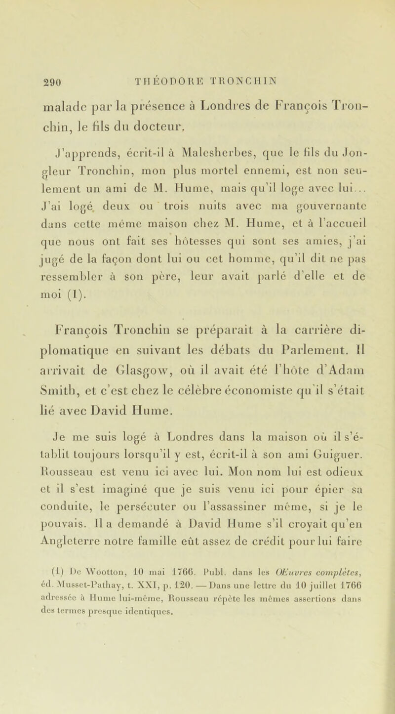 malade par la présence à liOndres de François Tron- chin, Je (ils du docteur. J’apprends, écrit-il à Malcslicrbes, fpic le fils du .jon- gleur Tronchin, mon plus mortel ennemi, est non seu- lement un ami de M. Hume, mais qu’il loge avec lui... J’ai logé, deux ou trois nuits avec ma gouvernante dans cette même maison chez M. Hume, et à l’accueil que nous ont fait ses hôtesses qui sont ses amies, j’ai jugé de la façon dont lui ou cet homme, qu’il dit ne pas ressembler à son père, leur avait parlé d’elle et de mol (1). François Troiiclnn se préparait à la carrière di- plomatique en suivant les débats du Parlement, Il arrivait de (îlasgow, où il avait été l’iiôte d’Adam Smith, et c’est chez le célèbre économiste qu’il s’était lié avec David Hume. Je me suis logé ù T^ondres dans la maison où il s’é- tablit toujours lorsqu’il y est, écrit-il à son ami Gulguer. Uousseau est venu ici avec lui. Mon nom lui est odieux et il s’est imaginé que je suis venu ici pour épier sa conduite, le persécuter ou l’assassiner meme, si je le pouvais, lia demandé à David Hume s’il croyait qu’en Angleterre notre famille eût assez de crédit pour lui faire (1) DcWooUon, 10 niai 1766. Publ. clans les OHuvrcs complètes, écl. -Musset-Palhay, t. XXI, p. 120. —Dans une leUre du 10 juillet 1766 adressée à Hume lui-inêine, Rousseau répète les inéincs assertions clans des termes presque identicpies.