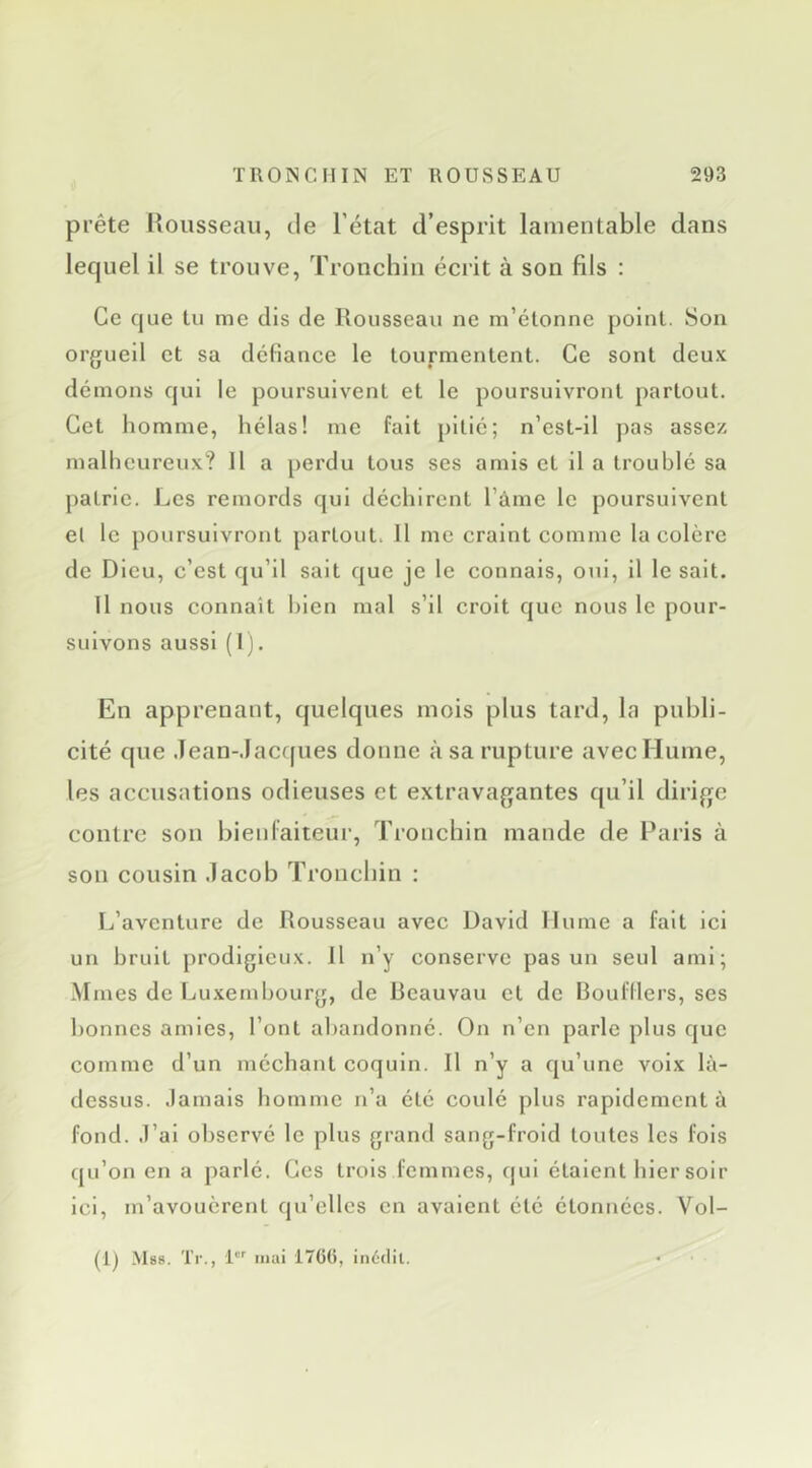 prête Rousseau, tle l’état d’esprit lamentable dans lequel il se trouve, Tronchin écrit à son fils : Ce que tu me dis de Rousseau ne m’étonne point. Son orgueil et sa dcliance le tourmentent. Ce sont deu.v démons qui le poursuivent et le poursuivront partout. Cet homme, hélas! me fait pitié; n’est-11 pas assez malheureux? Il a [)erdu tous ses amis et il a troublé sa patrie. Les remords qui déchirent l’ame le poursuivent et le poursuivront partout. Il me craint comme la colère de Dieu, c’est qu’il sait que je le connais, oui, il le sait. Il nous connaît bien mal s’il croit que nous le pour- suivons aussi ( 1 j. En apprenant, quelques mois plus tard, la publi- cité que Jean-.Iac(|ues donne à sa rupture avec Hume, les accusations odieuses et extravagantes qu’il dirige contre son bienlaiteui’, Tronchin mande de Paris à son cousin .lacob Tronchin : L’aventure de Rousseau avec David Hume a fait ici un bruit prodigieux. Il n’y conserve pas un seul ami; Mmes de Luxembourg, de Reauvau et de Boufllers, ses bonnes amies, l’ont abandonné. On n’en parle plus que comme d’un méchant coquin. Il n’y a qu’une voix là- dessus. .lamals homme n’a été coulé plus rapidement à fond. .l’al observé le plus grand sang-froid toutes les fois qu’on en a parlé. Ces trois femmes, qui étaient hier soir ici, m’avouèrent qu’elles en avaient été étonnées. Vol- (Ij Mss. Tr., 1'' mai i7G(), inédit.