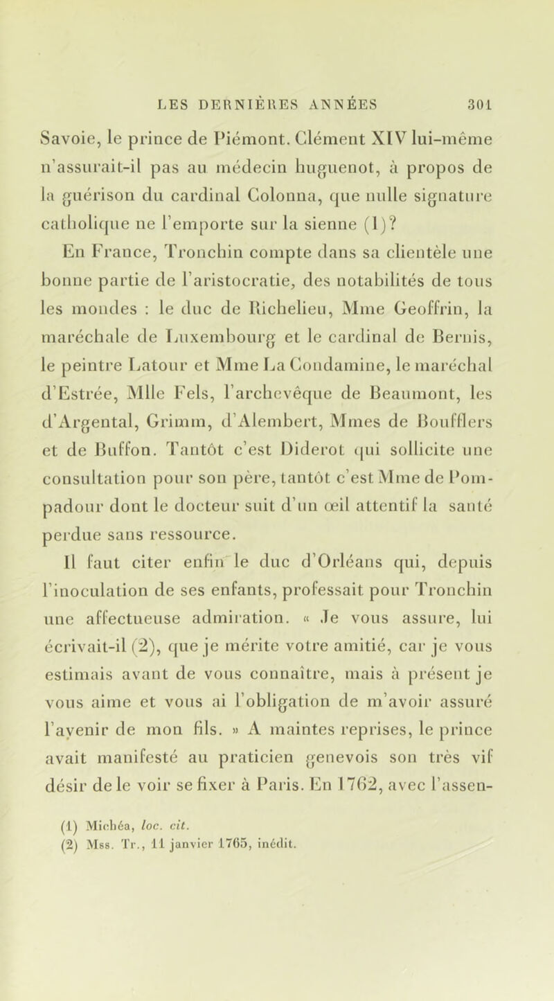 Savoie, le prince de Piémont. Clément XIV lui-même n’assurait-il pas au médecin huguenot, à propos de la guérison du cardinal Colonna, que nulle signature catholique ne l’emporte sur la sienne (I)? En France, Tronchin compte dans sa clientèle une bonne partie de l’aristocratie, des notabilités de tous les mondes : le due de Ilichelieu, Mme Geoffrin, la maréchale de Ijiixembourg et le cardinal de Bernis, le peintre Latour et Mme LaCondamine, le maréchal d’Estrée, Mlle Fels, l’archevêque de Beaumont, les d’Argentai, Grimm, d’Alembert, INImes de Boufllers et de Bufl’on. Tantôt c’est Diderot (|ui sollicite une consultation pour son père, tantôt c’est Mme de Pom- padour dont le docteur suit d’un œil attentif la sauté perdue sans ressource. Il faut citer enfin'le duc d’Orléans qui, depuis l’inoculation de ses enfants, professait pour Tronchin une affectueuse admiration. « Je vous assure, lui écrivait-il (2), que je mérite votre amitié, car je vous estimais avant de vous connaître, mais à présent je vous aime et vous ai l’obligation de m’avoir assuré l’avenir de mon fils. » A maintes reprises, le prince avait manifesté au praticien genevois son très vif désir de le voir se fixer à Paris. En 1762, avec l’assen- (1) Micliéa, /oc. cit.