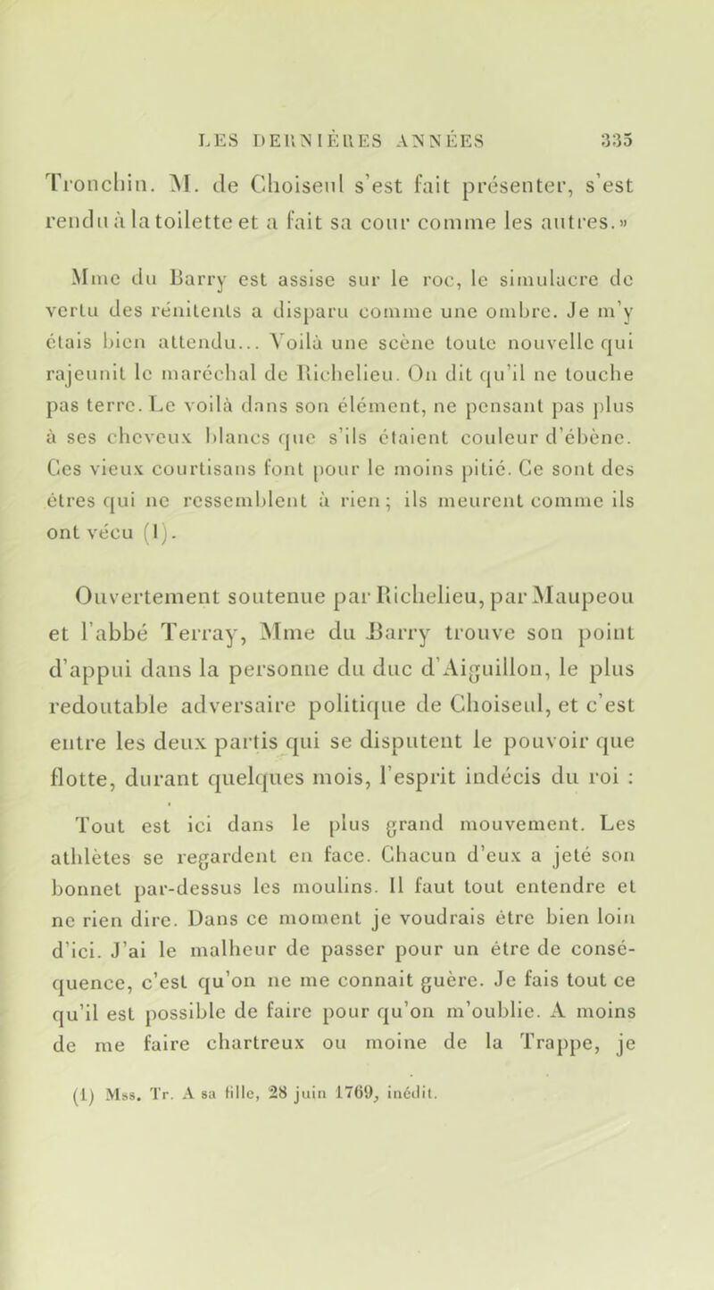 Ti’oncliin. de Clioiseid s’est fait présenter, s’est rendu à la toilette et a fait sa conr comme les antres.» Mme du liarry est assise sur le roc, le simulacre de vertu des rénileuls a disparu comme une ondjre. Je m’y étais bien attendu... Voilà une scène toute nouvelle qui rajeunit le maréchal de Ulchelieu. On dit qu’il ne louche pas terre. Le voilà dans son élément, ne pensant pas j)lus à ses cheveux blancs que s’ils étaient couleur d’él)ène. Ces vieux courtisans font pour le moins j)itié. Ce sont des êtres qui ne ressemblent à rien; ils meurent comme ils ont vécu (I). Ouvertement soutenue par lliclielieu, par Maupeou et l’abbé Terray, ^Ime du I3arry trouve son point d’appui dans la personne du duc d’Aiguillon, le plus redoutable adversaire politique de Cboiseul, et c’est entre les deux partis qui se disputent le pouvoir que flotte, durant quelques mois, l’esprit indécis du roi ; Tout est ici dans le plus grand mouvement. Les athlètes se regardent en face. Chacun d’eux a jeté son bonnet par-dessus les moulins. Il faut tout entendre et ne rien dire. Dans ce moment je voudrais être bien loin d’ici. J’ai le malheur de passer pour un être de consé- quence, c’est qu’on ne me connaît guère. Je fais tout ce qu’il est possible de faire pour qu’on m’oublie. A moins de me faire chartreux ou moine de la Trappe, je