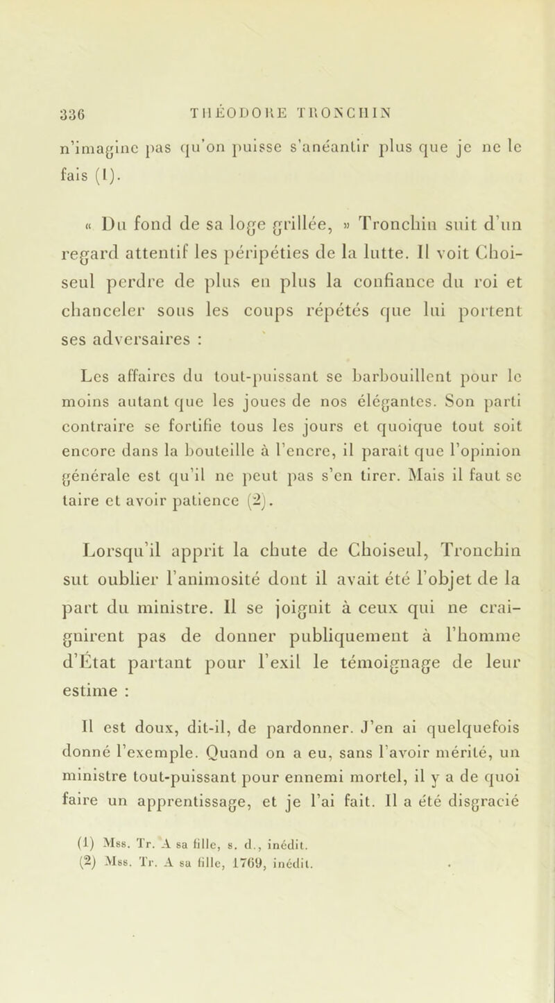 n’imaglnc pas qu’on puisse s’anéantir plus que je ne le fais (l). « Du fond de sa loge grillée, » Tronchiu suit d’un regard attentif les péripéties de la lutte. 11 voit Choi- seul perdre de plus en plus la confiance du roi et chanceler sous les coups répétés que lui portent ses adversaires : Les affaires du tout-puissant se barbouillent pour le moins autant que les joues de nos élégantes. Son parti contraire se fortifie tous les jours et quoique tout soit encore dans la bouteille à l’encre, il paraît que l’opinion générale est qu’il ne peut pas s’en tirer. Mais il faut se taire et avoir patience {‘2'). Lorsqu’il apprit la chute de Choiseul, Tronchin sut oublier l’animosité dont il avait été l’objet de la part du ministre. Il se joignit à ceux qui ne crai- gnirent pas de donner publiquement à l’homme d’Etat partant pour l’exil le témoignage de leur estime : Il est doux, dit-il, de pardonner. J’en ai quelquefois donné l’exemple. Quand on a eu, sans l’avoir mérité, un ministre tout-puissant pour ennemi mortel, il y a de quoi faire un apprentissage, et je l’ai fait. Il a été disgracié (1) Mss. Tr. A sa tille, s. cl., inédit. (2) .Mss. Tr. A sa tille, 1766, inédit.