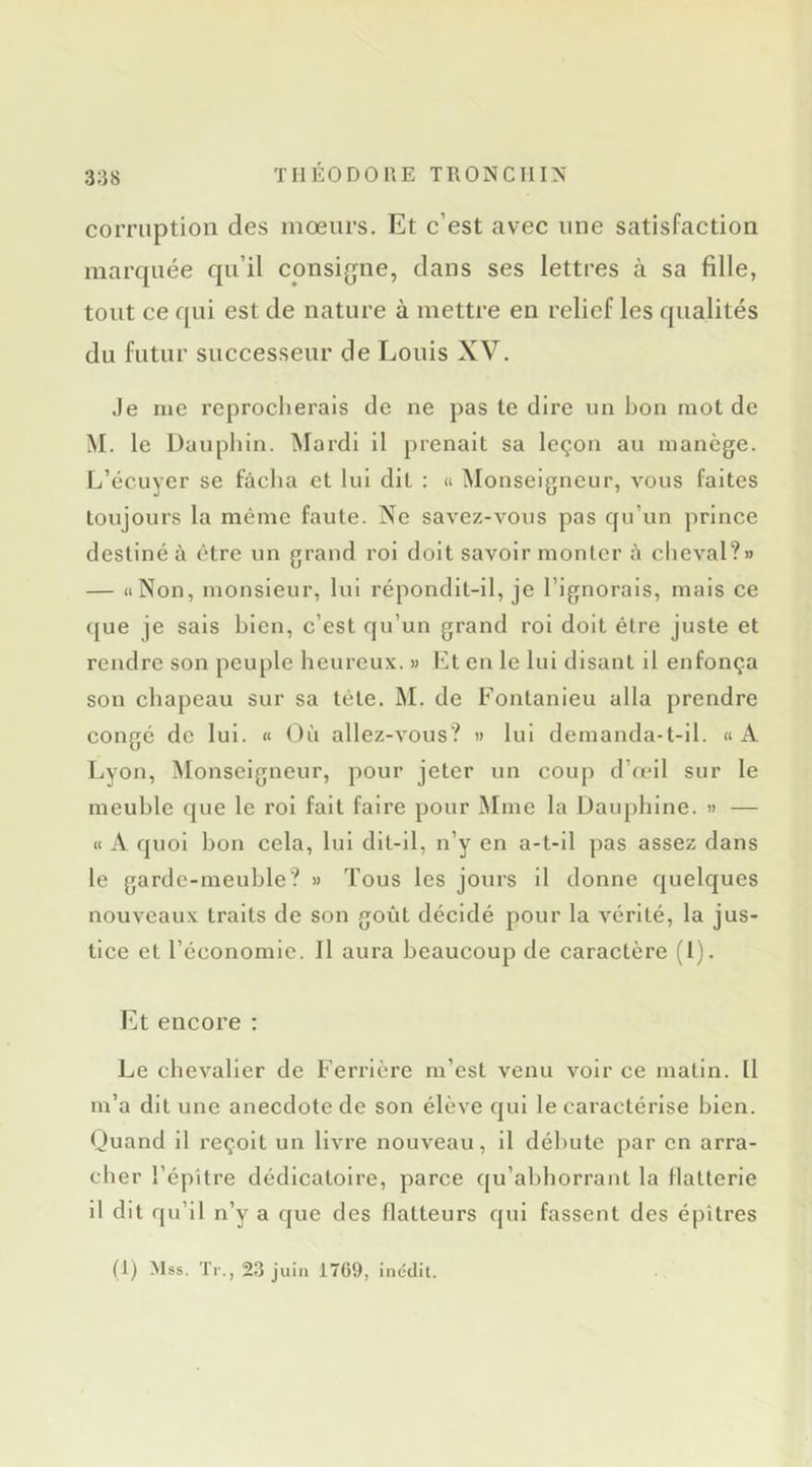 corruption des mœurs. Et c’est avec une satisfaction marquée qu’il consigne, dans ses lettres à sa fille, tout ce qui est de nature à mettre en relief les qualités du futur successeur de Louis XV. Je me reprocherais de ne pas te dire un bon mot de M. le Dauphin. Mardi il prenait sa leçon au manège. L’écuyer se fâcha et lui dit : « Monseigneur, vous faites toujours la même faute. Ne savez-vous pas qu’un prince destiné à être un grand roi doit savoir monter à clieval?» — «Non, monsieur, lui répondit-il, je l’ignorais, mais ce que je sais bien, c’est qu’un grand roi doit être juste et rendre son peuple heureux. » Et en le lui disant il enfonça son chapeau sur sa télé. IM. de Fontanieu alla prendre congé de lui. « Où allez-vous? » lui demanda-t-il. «A Lyon, Monseigneur, pour jeter un coup d’œil sur le meuble que le roi fait faire pour Mme la Dauphine. » — « A quoi bon cela, lui dll-il, n’y en a-t-il pas assez dans le garde-meuble? » Tous les jours il donne quelques nouveaux traits de son goût décidé pour la vérité, la jus- tice et l’économie. Il aura beaucoup de caractère (l). Et encore : Le chevalier de Ferrière m’est venu voir ce matin. Il m’a dit une anecdote de son élève qui le caractérise bien. Ouand il reçoit un livre nouveau, il débute par en arra- cher l’épitre dédicatoire, parce qu’abhorrant la flatterie il dit qu’il n’y a que des flatteurs qui fassent des é|)îtres