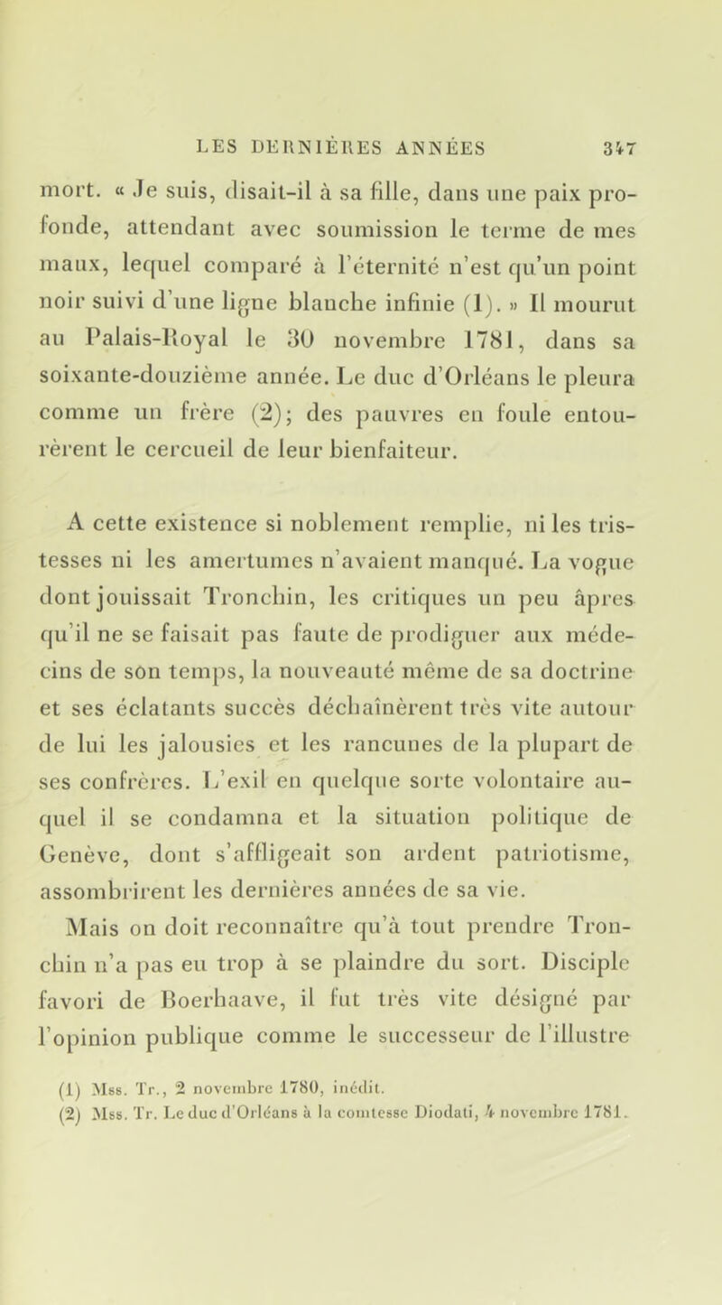 moi’t. « Je suis, disait-il à sa fille, dans une paix pro- fonde, attendant avec soumission le terme de mes maux, lequel comparé à l’éternité n’est qu’un point noir suivi d’une ligne blanche infinie (1), » Il mourut au Palais-lioyal le 30 novembre 1781, dans sa soixante-douzième année. Le duc d’Orléans le pleura comme un frère (2); des pauvres en foule entou- rèrent le cercueil de leur bienfaiteur. A cette existence si noblement remplie, ni les tris- tesses ni les amertumes n’avaient manqué. I^a vogue dont jouissait Troncbin, les critiques un peu âpres qu’il ne se faisait pas faute de prodiguer aux méde- cins de son temps, la nouveauté même de sa doctrine et ses éclatants succès déchaînèrent très vite autour de lui les jalousies et les rancunes de la plupart de ses confrères. L’exil en quelque sorte volontaire au- quel il se condamna et la situation politique de Genève, dont s’affligeait son ardent patriotisme, assombrirent les dernières années de sa vie. M ais on doit reconnaître qu’à tout prendre Tron- chin n’a pas eu trop à se plaindre du sort. Disciple favori de Boerhaave, il fut très vite désigné par l’opinion publique comme le successeur de l’illustre (1) >ls8. Tr., 2 novembre 1780, inédit. (2j Mes. Tr. Le duc d'Orléans à la comtesse Diodati, h novembre 1781.