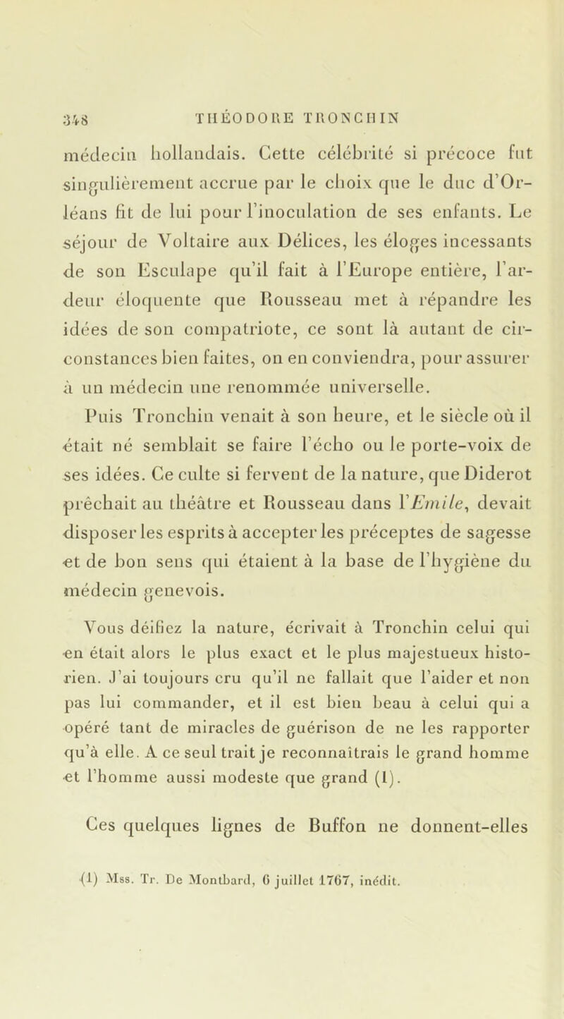 médecin hollandais. Cette célébiité si précoce fut singulièrement accrue par le choix que le dnc d’Or- léans fit de lui pour l’inoculation de ses enfants. Le séjour de Voltaire aux Délices, les éloges incessants de son Esculape qu’il lait à l’Europe entière, l’ar- deur élofjuente que Rousseau met à répandre les idées de son compatriote, ce sont là autant de cir- constances bien faites, on en conviendra, pour assurer à un médecin une renommée universelle. Puis Tronchiu venait à son heure, et le siècle où il était né semblait se faire l’écho ou le porte-voix de ses idées. Ce culte si fervent de la nature, que Diderot prêchait au théâtre et Rousseau dans VEmile^ devait disposer les esprits à accepter les préceptes de sagesse ■et de bon sens qui étaient à la base de l’hygiène du médecin genevois. Vous déifiez la nature, écrivait à Tronchin celui qui ■en était alors le plus exact et le plus majestueux histo- rien. J’ai toujours cru qu’il ne fallait que l’aider et non pas lui commander, et il est bien beau à celui qui a opéré tant de miracles de guérison de ne les rapporter qu’à elle. A ce seul trait je reconnaîtrais le grand homme •et l’homme aussi modeste que grand (l). Ces quelques lignes de Buffon ne donnent-elles