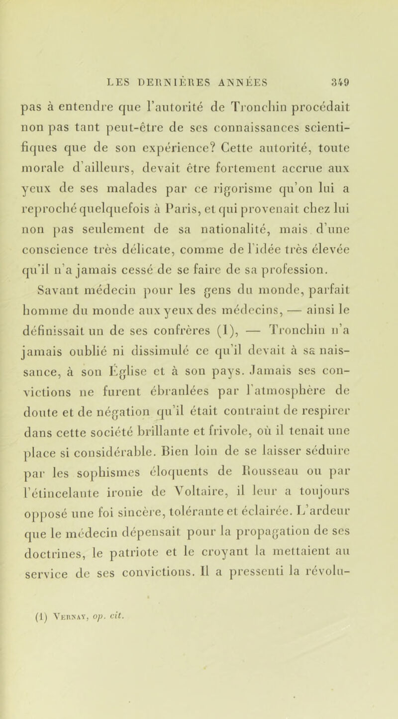 pas à entendre que l’autorité de Troncliin procédait non pas tant peut-être de scs connaissances scienti- fiques que de son expérience? Cette autorité, toute morale d’ailleurs, devait être fortement accrue aux yeux de ses malades par ce rigorisme qu’on lui a rej)roclié quelquefois à Paris, et qui provenait chez lui non j)as seulement de sa nationalité, mais d’une conscience très délicate, comme de l’idée très élevée qu’il n’a jamais cessé de se faire de sa profession. Savant médecin pour les gens du monde, parfait homme du monde aux yeux des médecins, — ainsi le définissait un de ses confrères (1), — Tronchin n’a jamais oublié ni dissimulé ce qu’il devait à ss nais- sance, à son l'>glise et à son pays, .lamais ses con- victions ne furent ébranlées par l’atmosphère de doute et de négation qu’il était contraint de respirer dans cette société brillante et frivole, où il tenait une place si considérable. Bien loin de se laisser séduire par les sophismes élo(|uents de llousseau ou par l’étincelante ironie de Voltaire, il leur a toujours opposé une foi sincère, tolérante et éclairée. L’ardeur que le médecin dépensait pour la propagation de ses doctrines, le patriote et le croyant la mettaient au service de ses convictions. 11 a pressenti la révobi- (1) VKnNAY, op. cil.