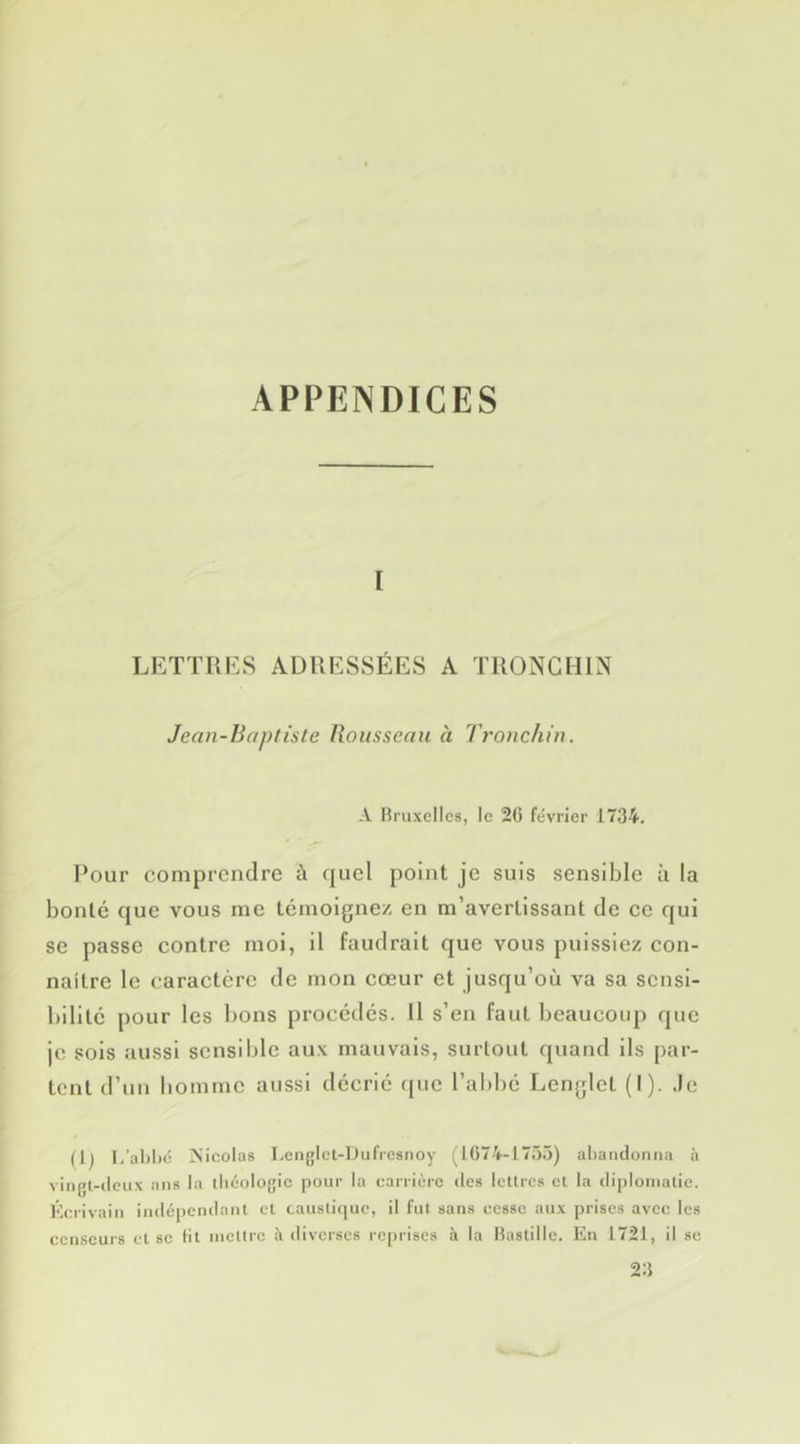 I LETTRES ADRESSÉES A TRONGHIN Jean-Baptiste Rousseau à Tronchin. A Rruxelics, le 26 février 1734, Pour comprendre à quel point je suis sensible ù la bonté (jue vous me témoigne/, en m’avertissant de ce qui se passe contre mol, il faudrait que vous puissiez con- naître le caractère de mon cœur et jusqu’où va sa sensi- bilité pour les bons procédés. Il s’en faut beaucoup que je sois aussi sensilde aux mauvais, surlout quand ils par- tent d’un homme aussi décrié f{uc l’abbé Lcnglct (I). .le (1^ l,’al)l)é Nicolas Lenglet-lJufrcsnoy (1674-1755) abandonna à vingl-ticux ans la théologie pour la carrière des lettres et la diplomatie. Écrivain indépendant et caustique, il fut sans cesse aux prises avec les censeurs et se lit mettre à diverses i-eprises à la Mastillc. En 1721, il se