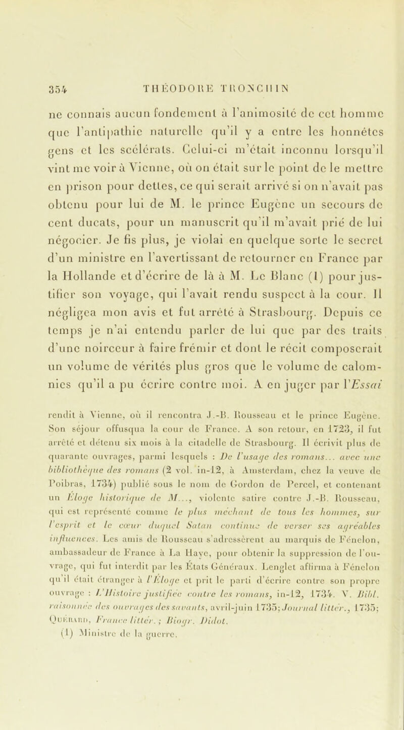 THÊODOIIE TI’.ONCII IN ne connais aucun fondcincnl à raniinosilc de ccL homme que l’anlipalhlc nalurcllc (ju’il y a entre les honnêtes gens et les scélérats. Celui-ci m’était inconnu lorsqu’il vint me voir à Vienne, où on était sur le point de le mettre en prison pour dettes, ce qui serait arrivé si on n’avait pas obtenu pour lui de M. le prince Eugène un secours de cent ducats, pour un manuscrit qu’il m’avait j)rié de lui négocier. Je fis plus, je violai en quelque sorte le secret d’un ministre en l’avertissant de retourner en Erancc par la Hollande et d’écrire de là à M. Le Illanc (1) pour jus- tifier son voyage, qui l’avait rendu suspect à la cour. 11 négligea mon avis et fut arrête à Strasbourg. Depuis ce temps je n’ai entendu parler de lui que par des traits d’une noirceur à faire frémir et dont le récit composerait un volume de vérités plus gros que le volume de calom- nies qu’il a pu écrire contre moi. A en juger par l'Essai rciulil à Vienne, on il reneonlra J.-H. liousseuu et le prince Eugè'ne. Son séjour offusqua la cour tic France. A son retour, en 17.23, il fut arrête et détenu si.\ mois à la citadelle île Strasbourjj. Il écrivit plus de quai'antc ouvrayes, parmi lesquels : J)c Vusaeje des romans... arec une bihliotlietine des romans (2 vol. in-12, à Amsterdam, chez la veuve de Poibras, 1734) pu])lié sous le nom de Gordon de Percel, et contenant un Elofje liisioritpte de M..., violente satire contre .F.-B. Bousscau, qui est représenté comme le plus méchant de tous les hommes, sur l'esprit et le cœur dtuiiiel Satan continue de verser ses aiiréables influences. Les amis de Bousscau s’adressèrent au marquis de Fénelon, ambassaileur île France à La Haye, pour obtenir la sujiprcssion de l’ou- vrage, qui fut interdit par les Etats Générau.v. JjCnylet aflirma à Fénelon qu il était étranycr à iKlofje et prit le jiarti d'écrire contre son propre ouvraye : L'Histoire justifiée contre les romans, in-12, 1734. V. Jlibl. raisoiiiiee des oitrrtKfcs des siiraiits, avril-juin Journal litter., 1735; OuKuvr.n, bianre litter. ; liioiir. Jiidot. (1) Ministre de la yucrre.