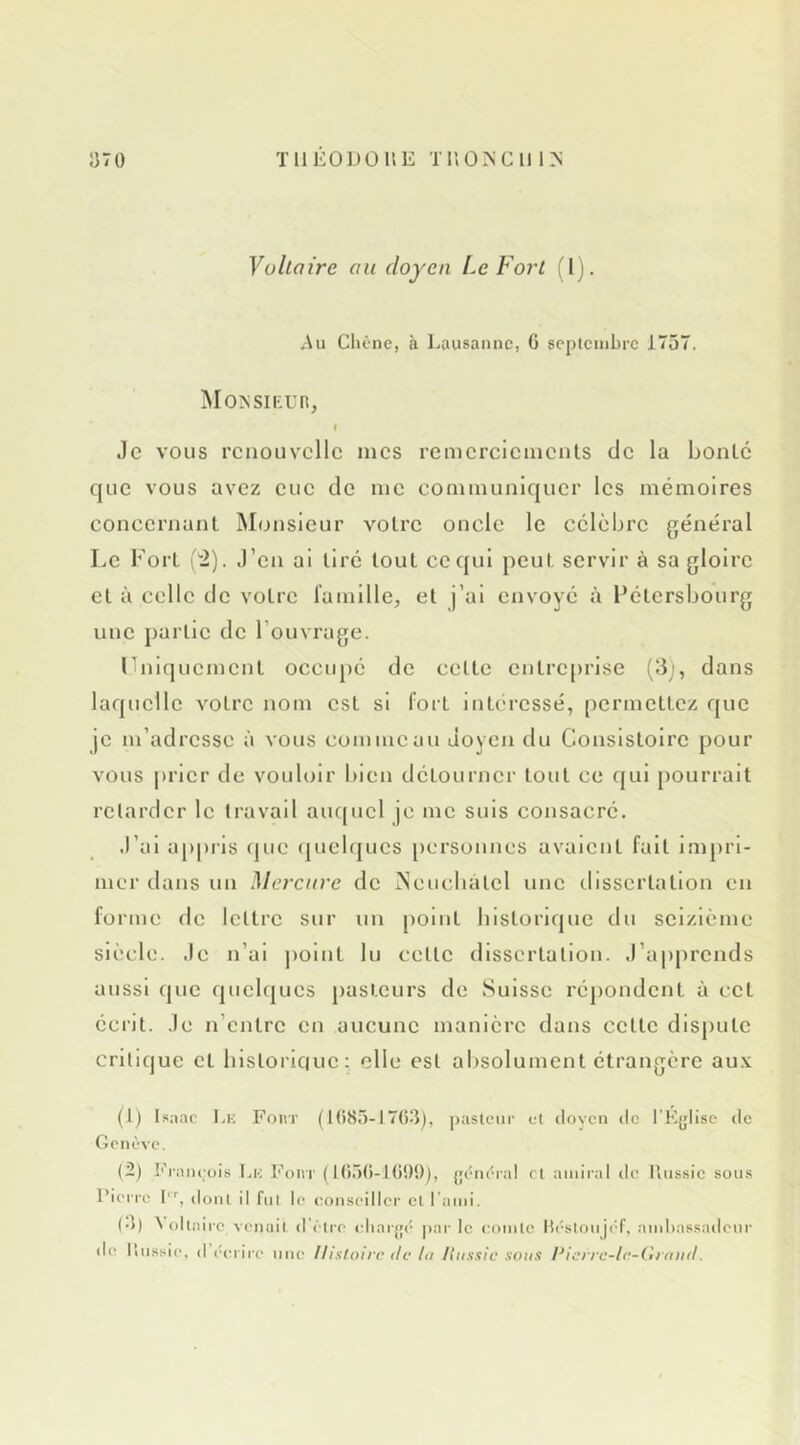 TllEODOllE Tr.O^Clil>; Vohaire au doyen Le Fort (I). ^\u Clicne, à Lausanne, G scptcinbre 1757. Monsikur, I Je VOUS renouvelle mes remerciements de la bonté que vous avez eue de me communiquer les mémoires concernant Monsieur votre oncle le célèbre général Le Fort (“2). J’en ai tiré tout ce qui peut servir à sa gloire et à celle de votre famille, et j’ai envoyé à Fétersbourg une partie de l’ouvrage. rniquement occupé de cette entreprise (II), dans laquelle votre nom est si fort intéressé, permettez que je m’adresse à vous commeau doyen du Consistoire pour vous prier de vouloir bien détourner tout ce qui [)Ourrait retarder le travail aiupicl je me suis consacré. J’ai appris (jue (jnelqucs personnes avaient fait impri- mer dans un IMercnve de iNeucbatcl une dissertation en forme de lettre sur un point historique du seizième siècle, .le n’ai |)oinl lu cette dissertation. .rap|)rcnds aussi que cpiclqucs pasteurs de Suisse répondent à ect écrit, .le n’entre en aucune manière dans cette disjiutc critique et bistorlciuc ; elle est absolument étrangère au.\ (1) t.sa.nc 1,K Fout (tG8.5-17G3), paslciir cl dovc'n de l'Ejjlisc de Genève. (2) François l.ic Four ( Kt.lG-Ki!)!)), {jcnéral ri amiral de ilnssie sous Pierre t', doiU il fui le (umseiller et l’ami. (•)) ^ ollaire venail d’clre cliarjjc |>ar le comle ll('slonji'f, ambassadeur de Itiissie, d écrire une Histoire de lu Hussie sous Pierre-te-lîrniid.