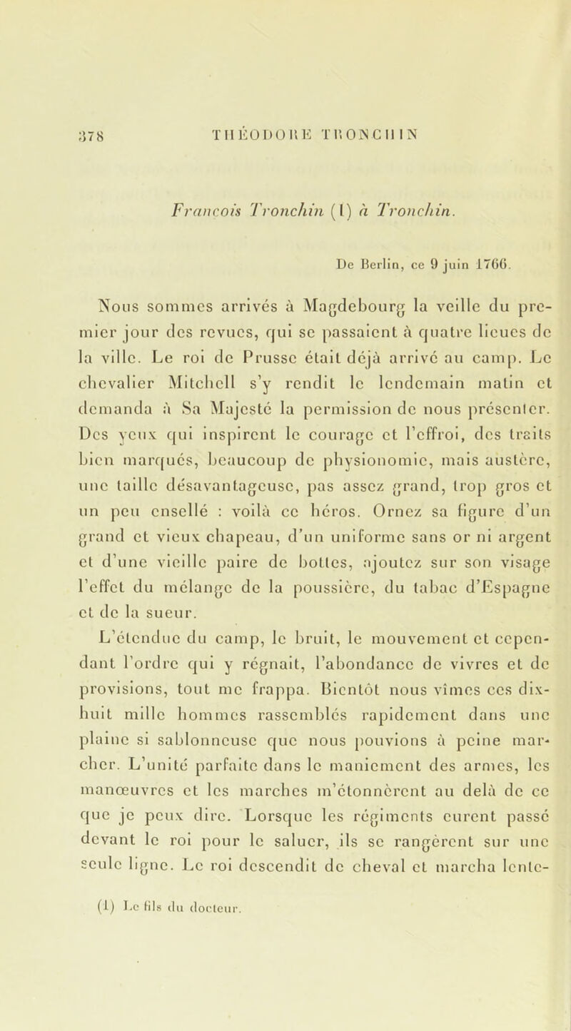 François Tronchin (I) à Tronchin. De Berlin, ce 9 juin 1766. Nous sommes arrivés à Magdebourg la veille du pre- mier jour des revues, qui se passaient à quatre lieues de la ville. Le roi de Prusse était déjà arrivé au camp. Le chevalier Mitchell s’y rendit le lendemain matin et demanda à Sa Majesté la permission de nous présentcr. Des ycu.v qui inspirent le courage et l’effroi, des traits bien marf(ués, beaucoup de physionomie, mais austère, une taille désavantageuse, pas assez .grand, trop gros et un peu cnsellé : voilà ce héros. Ornez sa figure d’un grand et vieux chapeau, d’un uniforme sans or ni argent et d’une vieille paire de hottes, ajoutez sur son visage l’effet du mélange de la poussière, du tabac d’Espagne et de la sueur. L’étendue du camp, le bruit, le mouvement et cepen- dant l’ordre qui y régnait, l’abondance de vivres et de provisions, tout me frappa. Bientôt nous vîmes ces dix- huit mille hommes rassemblés rapidement dans une plaine si sablonneuse que nous pouvions à peine mar- cher. L’unité parfaite dans le maniement des armes, les manœuvres et les marches m’étonnèrent au delà de ce que je peux dire. Lorsque les régiments curent passé devant le roi pour le saluer, ils se rangèrent sur une seule ligne. Le roi descendit de cheval et marcha Icntc- (1) Le fil,s (lu (loclcur.