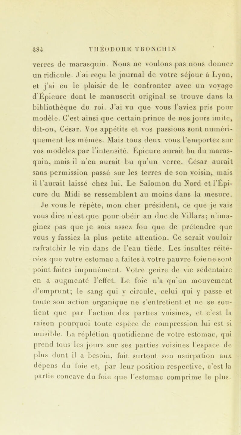 verres de marasquin. Nous ne voulons pas nous donner un ridicule. J’ai reçu le journal de votre séjour à Lyon, et j’ai eu le plaisir de le confronter avec un voyaj^e d’Éplcure dont le manuscrit original se trouve dans la bibliothèque du roi. J’ai vu que vous l’aviez pris pour modèle. C’est ainsi que certain prince de nos jours Imllc, dit-on, César. Vos appétits et vos passions sont numéri- quement les mêmes. Mais tous deux vous l’emportez sur vos modèles par l’intensité. Épicurc aurait bu du maras- quin, mais il n’en aurait bu qu’un verre. César aurait sans permission passé sur les terres de son voisin, mais il l’aurait laissé chez lui. Le Salomon du Nord et l’Épl- cure du Midi se ressemblent au moins dans la mesure. Je vous le répète, mon cher président, ce que je vais vous dire n’est (juc pour obéir au duc de Villars; n’ima- ginez pas que je sols assez fou que de prétendre que vous y fassiez la plus petite attention. Ce serait vouloir rafraîchir le vin dans de l’eau tiède. Les Insultes réité- rées que votre estomac a faites à votre pauvre foie ne sont point faites impunément. Votre genre de vie sédentaire en a augmenté l’effet. Le foie n’a qu’un mouvement d’emprunt; le sang qui y circule, celui qui y passe et toute son action organique ne s’entretient et ne se sou- tient (|ue par l’action des parties voisines, et c’est la raison pourquoi toute espèce de compression lui est si nuisible, fja réplétion quotidienne de votre estomac, qui prend tous les jours sur ses parties voisines l’espace de plus dont il a besoin, fait surtout son usurpation aux dépens du foie et, par leur position respective, c’est la partie concave du foie que l’estomac comprime le plus.