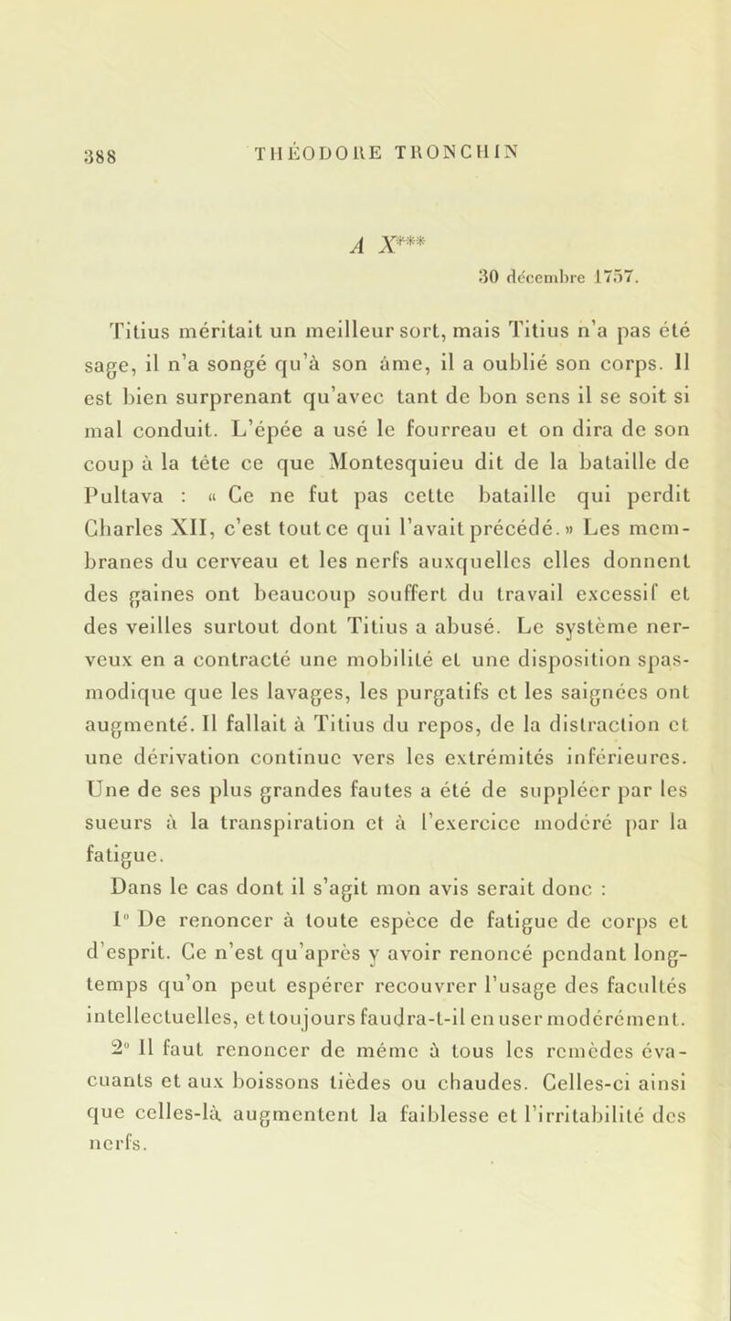 A 30 décembre 1757. 'Fitius méritait un meilleur sort, mais Titlus n’a pas été sage, il n’a songé qu’à son âme, il a oublié son corps. 11 est l)len surprenant qu’avec tant de bon sens il se soit si mal conduit. L’épée a usé le fourreau et on dira de son coup à la tête ce que Montesquieu dit de la bataille de Lultava ; « Ce ne fut pas cette bataille qui perdit Charles XII, c’est tout ce qui l’avait précédé. » Les mem- branes du cerveau et les nerfs auxquelles elles donnent des gaines ont beaucoup souffert du travail excessif et des veilles surtout dont Titlus a abusé. Le système ner- veux en a contracté une mobilité et une disposition spas- modique que les lavages, les purgatifs et les saignées ont augmenté. Il fallait à Titlus du repos, de la distraction et une dérivation continue vers les extrémités Inférieures. Une de ses plus grandes fautes a été de suppléer par les sueurs à la transpiration et à l’exercice modéré par la fatigue. Dans le cas dont il s’agit mon avis serait donc : 1 De renoncer à toute espece de fatigue de corps et d’esprit. Ce n’est qu’apres y avoir renoncé pendant long- temps qu’on peut espérer recouvrer l’usage des facultés Intellectuelles, et toujours faudra-t-il en user modérément. 2“ 11 faut renoncer de même à tous les remèdes éva- cuants et aux boissons tièdes ou chaudes. Celles-ci ainsi que celles-là augmentent la faiblesse et l’irritabilité des nerfs.