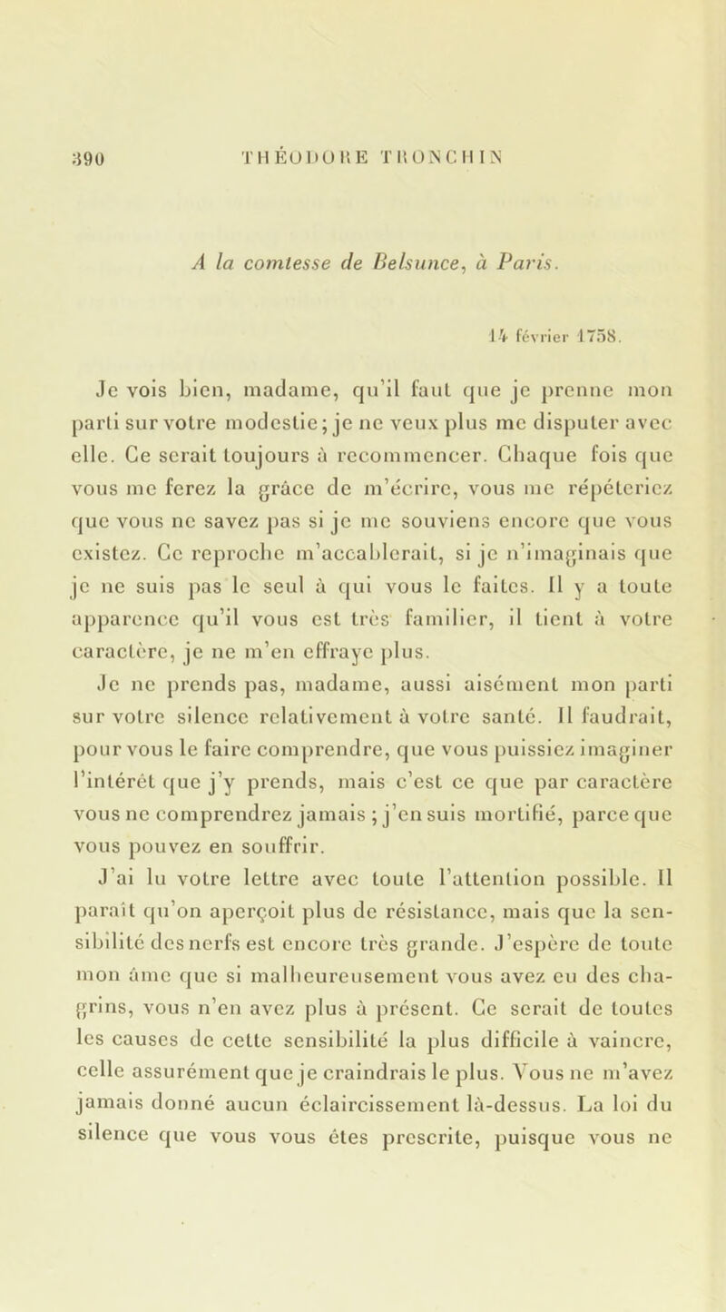 À la comtesse de Belsunce, à Paris. 14 février 1758. Je vois bien, madame, qu’il faul que je prenne mon parti sur voire modestie; je ne veux plus me disputer avec elle. Ce serait toujours à recommencer. Chaque fols que vous me ferez la grâce de m’écrire, vous me répéteriez que vous ne savez pas si je me souviens encore que vous existez. Ce reproclie m’accablerait, si je n’imaginais que je ne suis })as le seul à qui vous le faites. Il y a toute apparence qu’il vous est très familier, il tient à votre caractère, je ne m’en effraye plus. Je ne prends pas, madame, aussi aisément mon parti sur votre silence relativement à votre santé. Il faudrait, pour vous le faire comprendre, que vous puissiez imaginer l’intérét que j’y prends, mais c’est ce que par caractère vous ne comprendrez jamais ; j’en suis mortifié, parce que vous pouvez en souffrir. J’ai lu votre lettre avec toute l’attention possible. Il paraît qu’on aperçoit plus de résistance, mais que la sen- sibilité des nerfs est encore très grande. J’espère de toute mon âme que si malbcurcusement vous avez eu des cha- grins, vous n’en avez plus à présent. Ce serait de toutes les causes de cette sensibilité la plus difficile à vaincre, celle assurément que je craindrais le plus. Vous ne m’avez jamais donné aucun éclaircissement là-dessus. La loi du silence que vous vous êtes prescrite, puisque vous ne