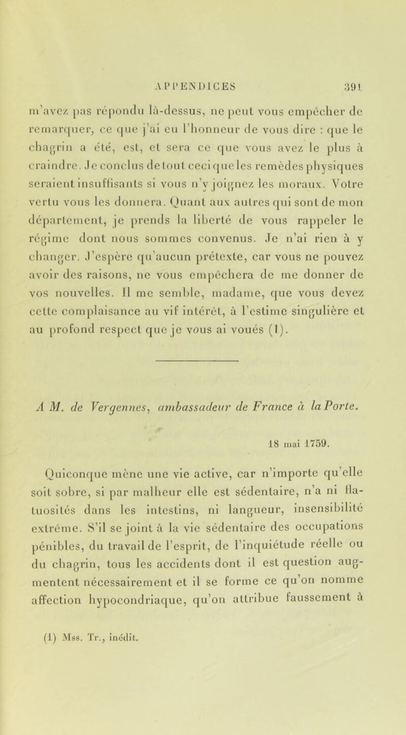 m’avez pas répondu là-dessus, ne peul vous empêcher de remar(|uer, ce que j’ai eu riionnciir de vous dire : que le chagrin a e'ié, est, el sera ce (|ue vous avez le j)lus à craindre. Je conclus de lout ceci que les remèdes physiques seraient insullisanls si vous n’y joignez les moraux. Voire vertu vous les donnera. (Juant aux autres ((ul sont de mon departement, je prends la llherlc de vous rappeler le régime dont nous sommes convenus. Je n’ai rien à y changer. J’espère qu’aucun prétexte, car vous ne pouvez avoir des raisons, ne vous empêchera de me donner de vos nouvelles. Il me semble, madame, que vous devez celte complaisance au vif intérêt, à l’estime singulière et au profond respect que je vous al voués (I). A AI. de Vergeniies., innbasscideur de France à la Porte. 18 mai 1759. Quiconque mène une vie active, car n’importe qu’elle soit sobre, si par malheur elle est sédentaire, n’a ni fla- tuosités dans les Intestins, ni langueur, insensibilité extrême. S’il se joint à la vie sédentaire des occupations pénibles, du travail de l’esprit, de l’inquiétude réelle ou du chagrin, tous les accidents dont il est question aug- mentent nécessairement et il se forme ce qu’on nomme affection hypocondriaque, qu’on attribue faussement à