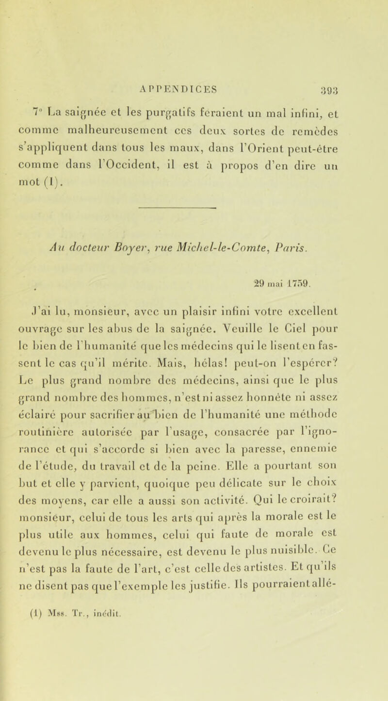 7 La saif[née et les purf;alifs feraient un mal infini, et comme malheureusement ces deux sortes de remèdes s’appliquent dans tous les maux, dans l’Orient peut-être comme dans l’Occident, il est à propos d’en dire un mot (I). À?t docteur Boyer, rue Michel-le-Comte, Paris. 29 mai 1759. .l’ai lu, monsieur, avec un plaisir infini votre excellent ouvrage sur les abus de la saignée. Veuille le Ciel pour le bien de riiumanlté que les médecins qui le lisent en fas- sent le cas qu’il mérite. Mais, bêlas! peul-on l’espérer? Le plus grand nombre des médecins, ainsi que le plus grand nombre des bommes, n’estni assez honnête Jil assez éclairé pour sacrifier au 1)lcn de riiumanlté une méthode routinière autorisée par l’usage, consacrée par l’igno- rance et qui s’accorde si bien avec la paresse, ennemie de l’étude, du travail et de la peine. Elle a pourtant son but et elle y parvient, quoique peu délicate sur le choix des moyens, car elle a aussi son activité. Qui le croirait? monsieur, celui de tous les arts qui après la morale est le plus utile aux bommes, celui qui faute de morale est devenu le plus nécessaire, est devenu le plus nuisible. Ce n’est pas la faute de l’art, c’est celle des artistes. Et qu ils ne disent pas que l’exemple les justifie. Ils pourralentallé-