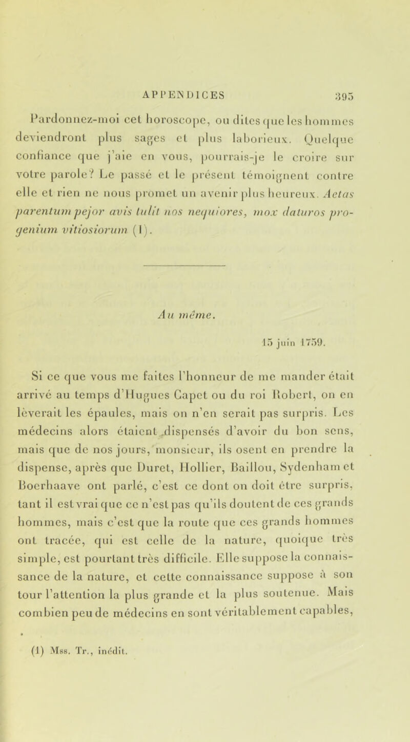 APl'EN UlCES :J!)5 l*arclonacz-nioi cet horoscope, ou cilles(|iic les lioinincs deviendront plus safjes el plus lahorieux. (Juclcpae conHance cjue j’aie en vous, pourrais-je le croire sur voire parole? Le passé el le préscul témoi^pient contre elle el rien ne nous proincl uu avenir plus heureux. Aetas parenliivi pejor avis (a/il ans neijuiores, uiox daturos pro- (jeniuvi viliosioruta (I). Au laêmc. 15 juin 1759. Si ce c|ue vous me faites l’honneur de me mander élail arrivé au temps d’Ilu^rucs Gapet ou du roi llohcrl, on en lèverait les épaules, mais ou n’en serait pas surjiris. Les médecins alors étaient jdispensés d’avoir du hon sens, mais cjuc de nos jours, monsieur, ils osent en prendre la dispense, après cjuc Duret, llollicr, Haillon, Sydenham et Ijocrhaave ont parlé, c’est ce dont on doit être surpris, tant il est vrai c{uc ce n’est pas qu’ils doutent de ces {jrands hommes, mais c’est c|uc la route c(ue ces grands hommes ont tracée, cjiii est celle de la nature, quoicjuc très simple, est pourtant très difficile. Elle suppose la connais- sance de la nature, et cette connaissance suppose a son tour l’attention la plus grande et la plus soutenue. Mais combien peu de médecins en sont véritablement capables.
