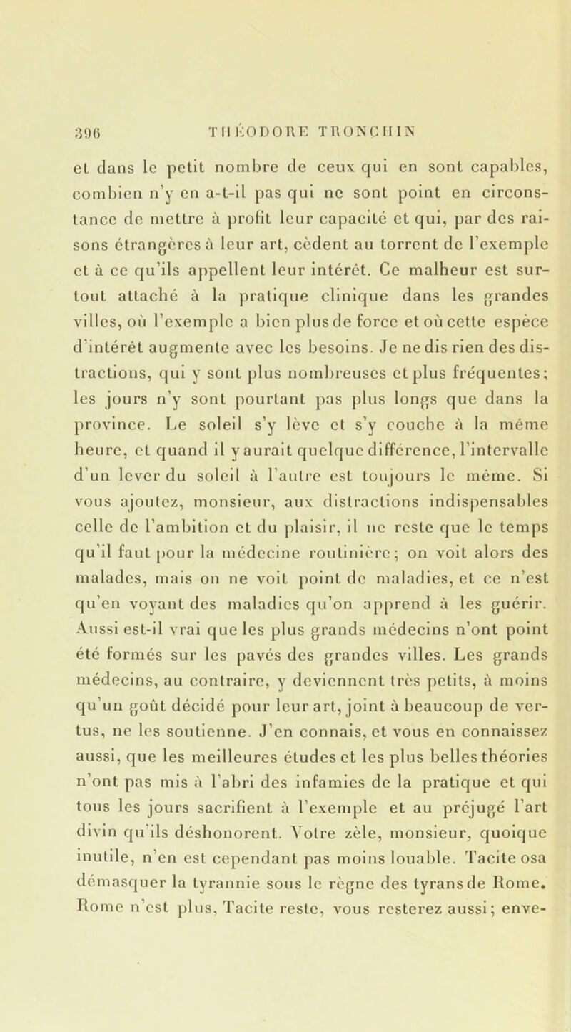 et clans le petit nombre de ceux cjui en sont capables, combien n’y en a-t-il pas qui ne sont point en circons- tance de mettre à profit leur capacité et qui, par des rai- sons étrangères à leur art, cèdent au torrent de l’exemple et à ce cju’ils appellent leur intérêt. Ce malheur est sur- tout attaché à la pratique clinique dans les grandes villes, où l’exemple a bien plus de force et où cette espèce d’intérét augmente avec les besoins. Je ne dis rien des dis- tractions, qui V sont plus nombreuses et plus fréquentes; les jours n’y sont pourtant pas plus longs que dans la province. Le soleil s’y lève et s’y couche à la même heure, et quand il y aurait quelque différence, l’intervalle d’un lever du soleil à l’autre est toujours le même. Si vous ajoutez, monsieur, aux distractions indispensables celle de l’ambition et du plaisir, il ne reste cjue le temps qu’il faut pour la médecine routinière; on volt alors des malades, mais on ne volt j)oint de maladies, et ce n’est cju’en voyant des maladies cju’on apprend à les guérir. Aussi est-il vrai cjue les plus grands médecins n’ont point été formés sur les pavés des grandes villes. Les grands médecins, au contraire, y deviennent très petits, à moins qu’un goût décidé pour leur art, joint à beaucoup de ver- tus, ne les soutienne. J’en connais, et vous en connaissez aussi, que les meilleures études et les plus belles théories n’ont pas mis à l’abri des infamies de la pratique et qui tous les jours sacrifient à l’exemple et au préjugé l’art divin qu’ils déshonorent. Votre zèle, monsieur, quoique inutile, n’en est cependant pas moins louable. Tacite osa démasquer la tyrannie sous le règne des tyrans de Rome. Rome n’est plus. Tacite reste, vous resterez aussi ; enve-