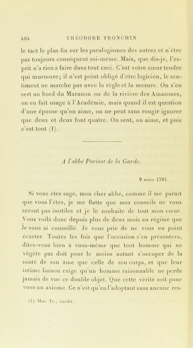 le tact le plus lin sur les paralogismes des autres et n’etre pas toujours conséquent soi-iuèmc. Mais, que dis-je, l’es- prit n’a rien à faire dans tout ceci. C’est votre cœur tendre qui murmure; il n’est point obligé d’être logicien, le sen- timent ne marche pas avec la règle et la mesure. On s’en sert au bord du Maranon ou de la rivière des Amazones, on en fait usage à l’Académie, mais quand il est question d’une épouse qu’on aime, on ne peut sans rougir ignorer que deux et deux font quatre. On sent, on aime, et puis c’est tout (I). A l'abbé Parisot de la Gai'de. 9 mars t761. Si VOUS êtes sage, mon cher abbé, comme il me paraît que VOUS l’êtes, je me flatte que mes conseils ne vous seront pas inutiles et je le souhaite de tout mon cœur. A'ous voilà donc depuis plus de deux mois au régime que Je vous al conseillé. Je vous j)rie de ne vous en point é(%arter. Toutes les fols que l’occasion s’en présentera, dites-vous bien à vous-même que tout homme qui ne végète pas doit pour le moins autant s’occuper de la santé de son âme que celle de son corps, et que leur intime liaison exige qu’un homme raisonnable ne perde jamais de vue ce double objet. Que cette vérité soit pour vous un axiome. Ce n’est qu’en l’adoptant sans aucune res-