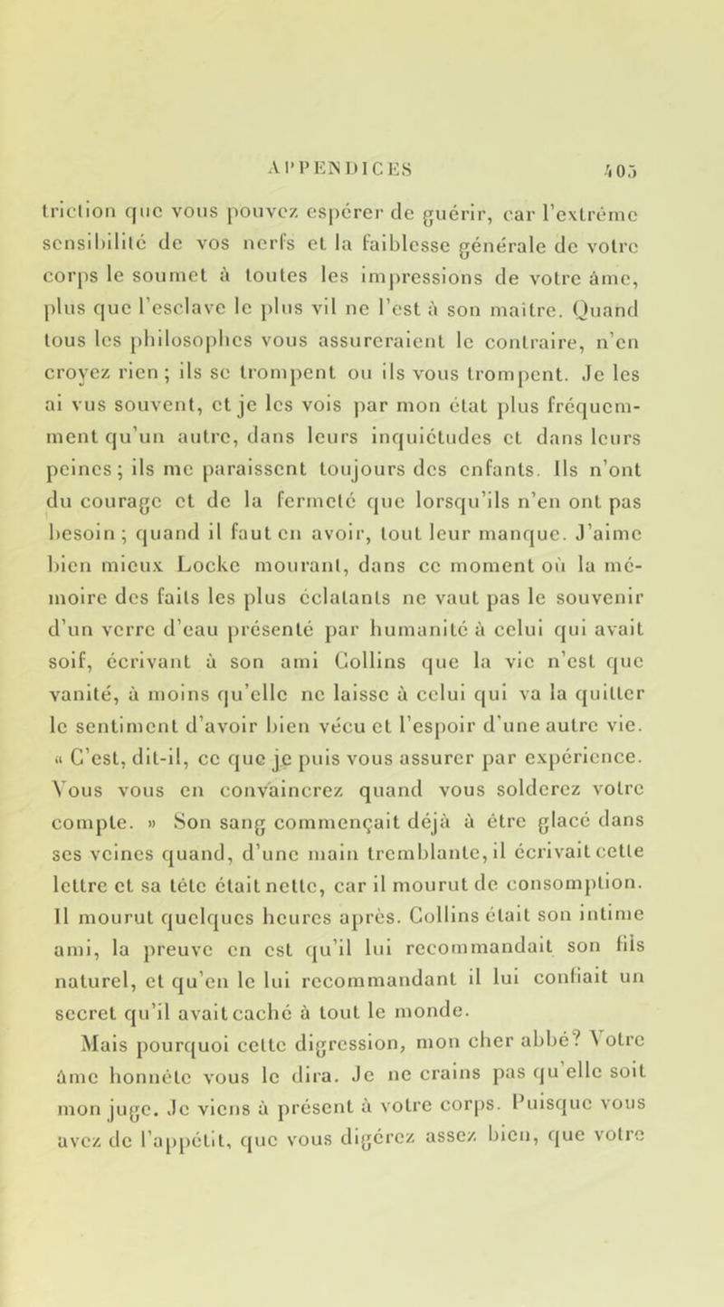 Iriclion que vous pouvez espérer de guérir, ear l’exlréme sensihililé de vos nerfs el la faiblesse générale de voire corps le soumet à toutes les imj)ressions de votre âme, plus que l’esclave le plus vil ne l’est à son maître. Quand tous les philosophes vous assureraient le contraire, n’en croyez rien; ils se trompent ou ils vous trompent, .le les ai vus souvent, et je les vois par mon état plus fréquem- ment qu’un autre, dans leurs inquiétudes et dans leurs peines; ils me paraissent toujours des enfants. Ils n’ont du courage et de la fermeté que lorsqu’ils n’en ont pas besoin; quand il faut en avoir, tout leur manque. J’aime bien micu.v Locke mourant, dans ce moment où la mé- moire des faits les plus éclatants ne vaut pas le souvenir d’un verre d’eau présenté par humanité à celui qui avait soif, écrivant à son ami Collins que la vie n’est que vanité, à moins qu’elle ne laisse à celui qui va la quitter le sentiment d’avoir bien vécu et l’espoir d'une autre vie. il C’est, dlt-11, ce que je puis vous assurer par e.v[)érlcnce. Vous vous en convaincrez quand vous solderez votre compte. » Son sang commençait déjà à être glacé dans ses veines quand, d’une main tremblante, il écrivait cette lettre et sa tête était nette, car il mourut de consomption. Il mourut quelques heures après. Collins était son intime ami, la j)reuvc en est qu’il lui recommandait son fils naturel, cl qu’en le lui recommandant il lui confiait un secret qu’il avait caché à tout le monde. Mais pourquoi celte digression, mon cher abbé? ^ otre âme honnête vous le dira. Je ne crains pas qu elle soit mon juge. Je viens à présent à votre corps. Puisque vous avez de l’apjiétit, que vous digérez assez bien, que votre