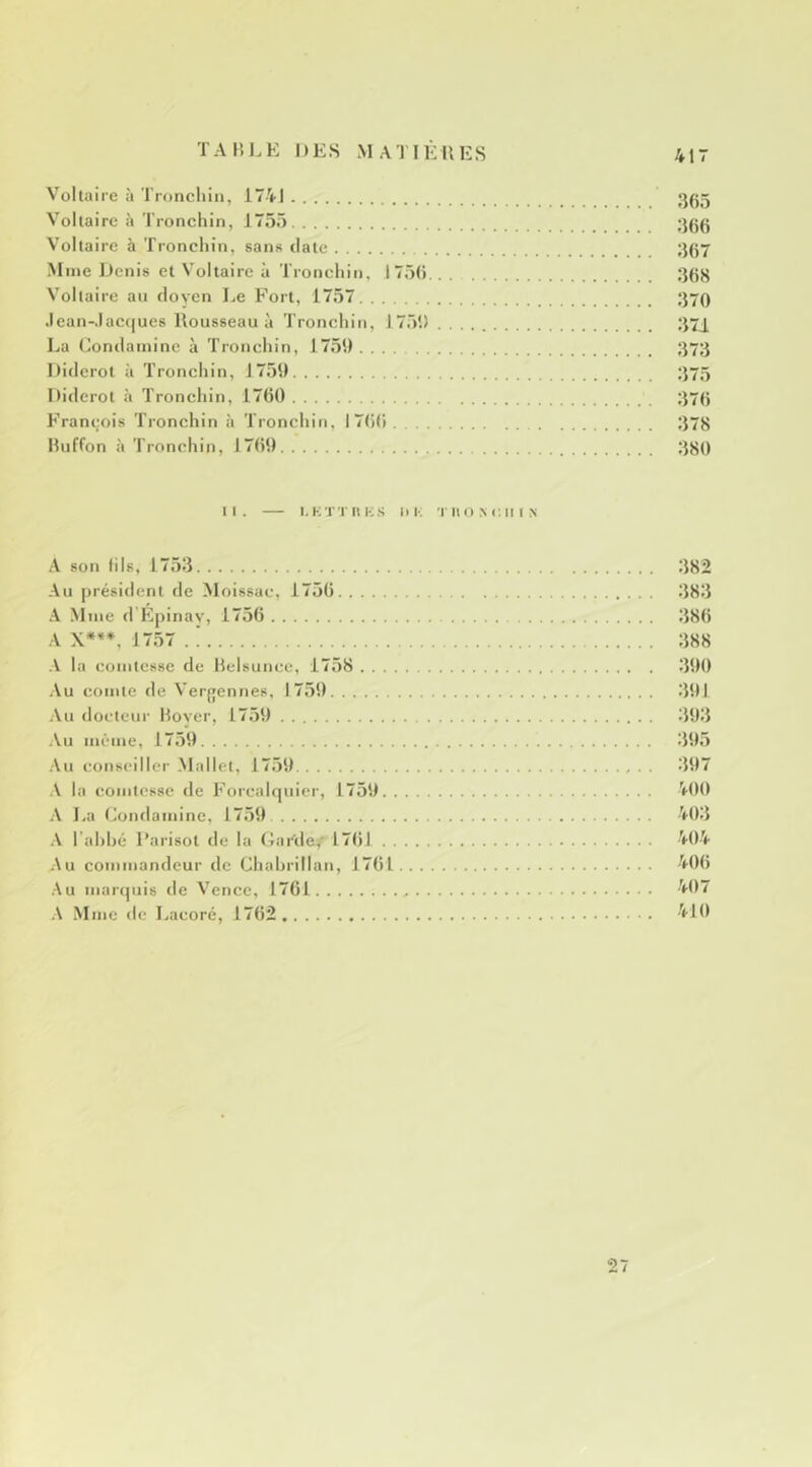 V^ollaire à Tronchiii, 174J Vollaire à Tronchin, 1755 ;}gg Voltaire à Tronchin, sans date ;j(57 Mme Denis et Voltaire à Tronchin, 1 75(i Vollaire au doyen Le Fort, 1757 ;}70 Jean-.lac(|ue8 Rousseau à Tronchin, 1751) ;i7j La Londaminc à Tronchin, 17.51) 373 Diderot à Tronchin, 17.51) 375 Diderot à Tronchin, 17(i() 375 François Tronchin à Tronchin, 17()(i 378 Buffon à Tronchin, I7()l) 380 II. — I. K x T 11 K s ni-; 'l'iio m:ii I N A son lils, 17.53 382 Au président de Moissac, 1750 383 A Mme d'Epinav, 1756 380 A X***, 1757 . ! 388 la comtesse de Helsunce, 17.58 31)0 .\u comte de Vergennes, 17.51) 31)1 Au docteur Bover, 17.51) 31)3 Au meme, 1759 39.5 .\u conseiller Mallet, 17.59 . . 397 .V la comtesse de Forcalquier, 1759 VOO A La Condaminc. 1759 403 l’ahhé l’arisot de la Gar'de,' 1701 404 Au commandeur de Chahrillan, 1701 400 .Au maripjis de Vence, 1761 407 .\ Mme de Lacoré, 1702 410