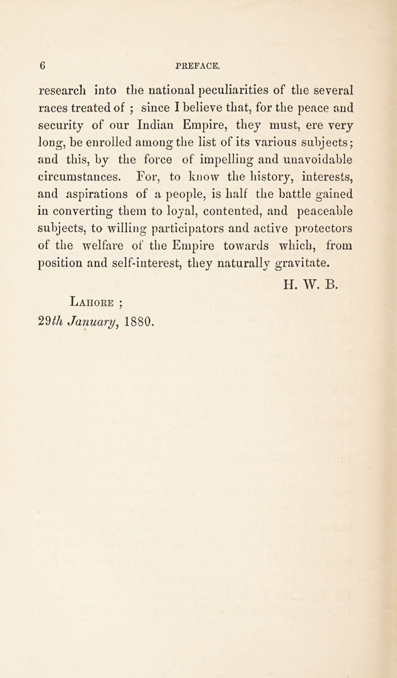 research into the national peculiarities of the several races treated of ; since I believe that, for the peace and security of our Indian Empire, they must, ere very long, be enrolled among the list of its various subjects; and this, by the force of impelling and unavoidable circumstances. For, to know the history, interests, and aspirations of a people, is half the battle gained in converting them to loyal, contented, and peaceable subjects, to willing participators and active protectors of the welfare of the Empire towards which, from position and self-interest, they naturally gravitate. H. W. B. Lahore ; 29/fA January^ 1880.