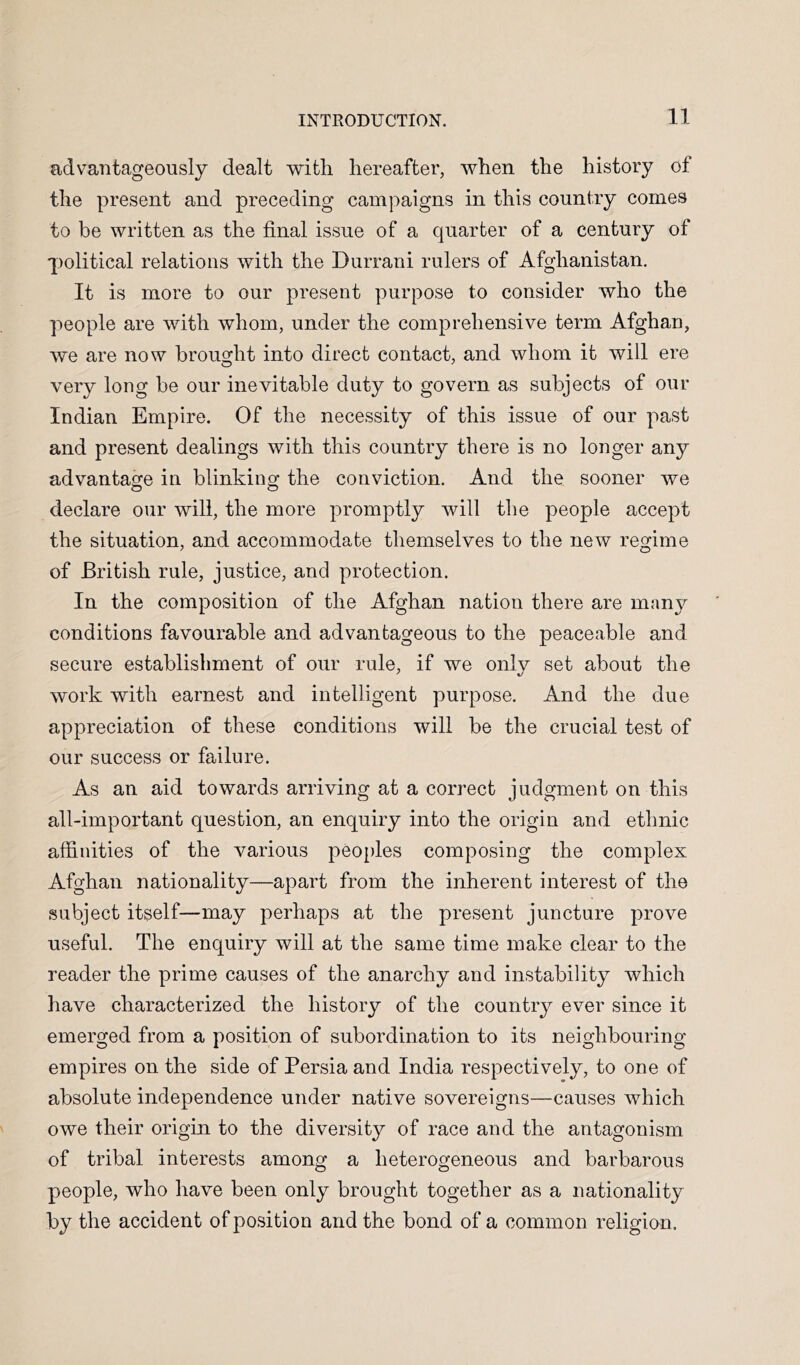 advantageously dealt with hereafter, when the history of the present and preceding campaigns in this country comes to be written as the final issue of a quarter of a century of political relations with the Durrani rulers of Afghanistan. It is more to our present purpose to consider who the people are with whom, under the comprehensive term Afghan, we are now brought into direct contact, and whom it will ere very long be our inevitable duty to govern as subjects of our Indian Empire. Of the necessity of this issue of our past and present dealings with this country there is no longer any advantage in blinking the conviction. And the sooner we declare our will, the more promptly will the people accept the situation, and accommodate themselves to the new regime of British rule, justice, and protection. In the composition of the Afghan nation there are many conditions favourable and advantageous to the peaceable and secure establishment of our rule, if we only set about the work with earnest and intelligent purpose. And the due appreciation of these conditions will be the crucial test of our success or failure. As an aid towards arriving at a correct judgment on this all-important question, an enquiry into the origin and ethnic affinities of the various peoi)les composing the complex Afghan nationality—apart from the inherent interest of the subject itself—may perhaps at the present juncture prove useful. The enquiry will at the same time make clear to the reader the prime causes of the anarchy and instability which have characterized the history of the country ever since it emerged from a position of subordination to its neighbouring- empires on the side of Persia and India respectively, to one of absolute independence under native sovereigns—causes which owe their origin to the diversity of race and the antagonism of tribal interests among a heterogeneous and barbarous people, who have been only brought together as a nationality by the accident of position and the bond of a common religion.