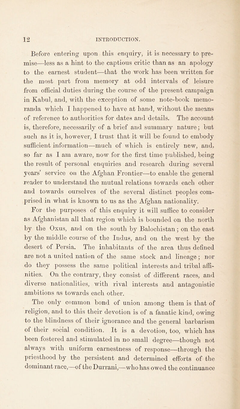 Before entering upon this enquiry, it is necessary to pre- mise—less as a hint to the captious critic than as an apology to the earnest student—that the work has been written for the most part from memory at odd intervals of leisure from official duties during the course of the present campaign in Kabul, and, with the exception of some note-book memo- randa which I happened to have at hand, without the means of reference to autliorities for dates and details. The account is, therefore, necessarily of a brief and summary nature; but such as it is, however, I trust that it will be found to embody sufficient information—much of which is entirel}?^ new, and, so far as I am aware, now for the first time published, being the result of personal enquiries and research during several years’ service on the Afghan Frontier—to enable the general reader to understand the mutual relations towards each other and towards ourselves of the several distinct peoples com- prised in what is known to us as the Afghan nationality. For the purposes of this enquiry it will suffice to consider as Afghanistan all that region which is bounded on the north by the Oxus, and on the south by Balochistan; on the east by the middle course of the Indus, and on the west by the desert of Persia. The inhabitants of the area thus defined are not a united nation of the same stock and lineaofe ; nor do they possess the same political interests and tribal affi- nities. On the contrary, they consist of different races, and diverse nationalities, with rival interests and antagonistic ambitions as towards each other. The onl}^ common bond of union among them is that of religion, and to this their devotion is of a fanatic kind, owins^ to the blindness of their ignorance and the general barbarism of their social condition. It is a devotion, too, which has been fostered and stimulated in no small decree—thouffii not O O always with uniform earnestness of response—through the priesthood by the persistent and determined efforts of the dominant race,—of the Durrani,—who has owed the continuance