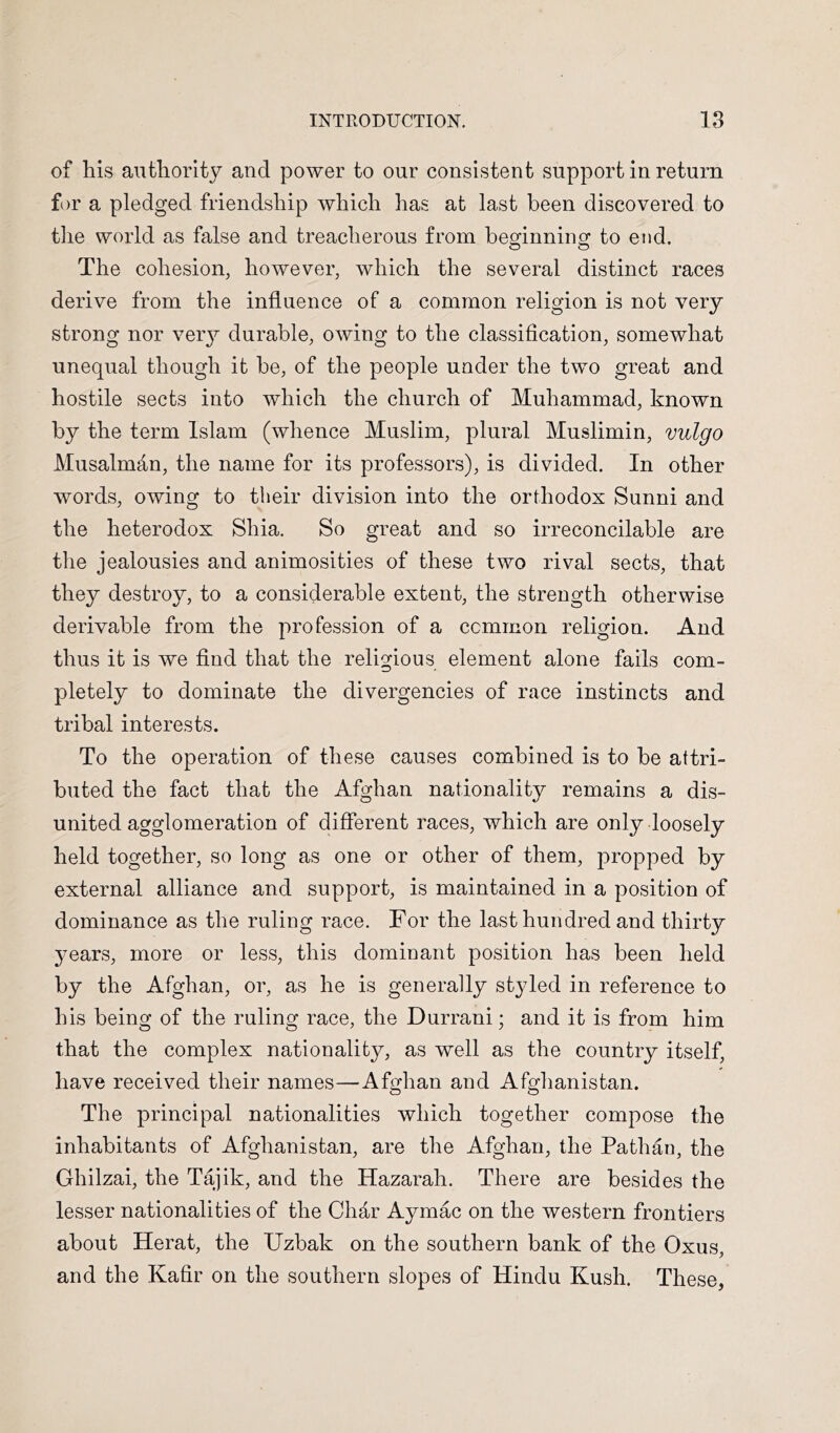 of his authority and power to our consistent support in return for a pledged friendship which has at last been discovered to the world as false and treacherous from beo^innincr to end. The cohesion, however, which the several distinct races derive from the influence of a common religion is not very strong nor veiy durable, owing to the classification, somewhat unequal though it be, of the people under the two great and hostile sects into which the church of Muhammad, known by the term Islam (whence Muslim, plural Muslimin, vulgo Musalmdn, the name for its professors), is divided. In other words, owing to their division into the orthodox Sunni and the heterodox Shia. So great and so irreconcilable are the jealousies and animosities of these two rival sects, that they destroy, to a considerable extent, the strength otherwise derivable from the profession of a common religion. And thus it is we find that the religious element alone fails com- pletely to dominate the divergencies of race instincts and tribal interests. To the operation of these causes combined is to be attri- buted the fact that the Afghan nationality remains a dis- united agglomeration of different races, which are only loosely held together, so long as one or other of them, propped by external alliance and support, is maintained in a position of dominance as the ruling race. For the last hundred and thirty years, more or less, this dominant position has been held by the Afghan, or, as he is generally styled in reference to his being of the ruling race, the Durrani; and it is from him that the complex nationality, as well as the country itself, have received their names—Afghan and Afghanistan. The principal nationalities which together compose the inhabitants of Afghanistan, are the Afghan, the Pathan, the Ghilzai, the Tajik, and the Hazarah. There are besides the lesser nationalities of the Char Aymac on the western frontiers about Herat, the Uzbak on the southern bank of the Oxus, and the Kafir on the southern slopes of Hindu Kush. These,