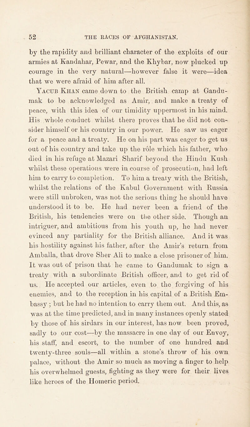 by the rapidity and brilliant character of the exploits of our armies at Kandahar, Pewar, and the Khybar, now plucked up courage in the very natural—however false it were—idea that we were afraid of him after all. Yacub Khan came down to the British camp at Gandu- mak to be acknowledged as Amir, and make a treaty of peace, with this idea of our timidity uppermost in his mind. His whole conduct whilst there proves that he did not con- sider himself or his country in our power. He saw us eager for a peace and a treaty. He on his part was eager to get us out of his country and take up the role which his father, who died in his refuge at Mazari Sharif beyond the Hindu Kush whilst these operations were in course of prosecution, had left him to carry to completion. To him a treaty with the British, whilst the relations of the Kabul Government with Russia were still unbroken, was not the serious thing: he should have understood it to be. He had never been a friend of the British, his tendencies were on the other side. Thouok an intriguer, and ambitious from his youth up, he had never evinced any partiality for the British alliance. And it was his hostility against his father, after the Amir’s return from Amballa, that drove Sher Ali to make a close prisoner of him. It was out of prison that he came to Gandumak to sign a treaty with a subordinate British officer, and to get rid of us. He accepted our articles, even to the forgiving of his enemies, and to the reception in his capital of a British Em- bassy ; but he had no intention to carry them out. And this, as was at the time predicted, and in many instances openly stated by those of his sirdars in our interest, has now been proved, sadly to our cost—by the massacre in one day of our Euvoy, his staff, and escort, to the number of one hundred and twenty-three souls—all within a stone’s throw of his own palace, without the Amir so much as moving a finger to help his overwhelmed guests, fighting as they were for their lives like heroes of the Homeric period.