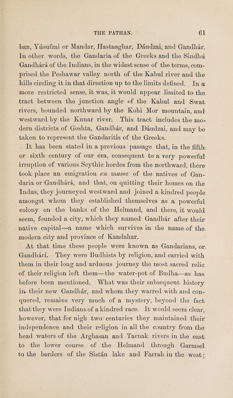 ban, Yusufzai or Mandar, Hastnagliar, Daudzai, and Gandliar. In other words, the Gandaria of the Greeks and the Sindhu Gandhara of the Indians, in the widest sense of the terms, com- prised the Peshawar valley north of the Kabul river and the hills circling it in that direction up to the limits defined. In a more restricted sense, it was, it would appear limited to the tract between the junction angle of the Kabul and Swat rivers, bounded northward by the Kohi Mor mountain, and' westward by the Kunar river. This tract includes the mo- dern districts of Goshta, Gandhar, and Daudzai, and may be taken to represent the Gandaritis of the Greeks. It has been stated in a previous passage that, in the fifth' or sixth century of our era, consequent to a very powerful irruption of various Scythic hordes from the northward, there took place an emigration en masse of the natives of Gan- daria or Gandhara, and that, on quitting their homes on the Indus, they journeyed westward and joined a kindred people amongst whom they established themselves as a powerful colony on the banks of the Helmand, and there, it would seem, founded a city, which they named Gandhar after their native capital—a name which survives in the name of the modern city and province of Kandahar. At that time these people were known as Gandarians, or, Gandhari. They were Budhists by religion, and carried with them in their long and arduous journey the most sacred relic of their religion left them—the water-pot of Budha—as has before been mentioned. What was their subsequent history in their new Gandhar, and whom they warred with and con- quered, remains very much of a mystery, beyond the fact that they were Indians of a kindred race. It would seem clear, however, that for nigh two‘centuries they maintained their independence and their religion in all the country from the head waters of the Arghasan and Tarnak rivers in the east to the lower course of the Helmand through Garmsel to the borders of the Sistan lake and Farrah in the west;