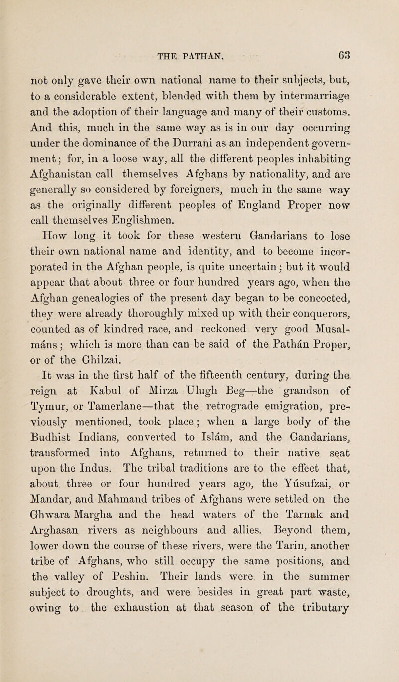 not only gave tlieir own national name to their subjects, but, to a considerable extent, blended with them by intermarriage and the adoption of their language and many of their customs. And this, much in the same way as is in our day occurring under the dominance of the Durrani as an independent govern- ment; for, in a loose way, all the different peoples inhabiting Afghanistan call themselves Afghans by nationality, and are generally so considered by foreigners, much in the same way as the originally different peoples of England Proper now call themselves Englishmen. How long it took for these western Gandarians to lose their own national name and identity, and to become incor- porated in the Afghan people, is quite uncertain; but it would appear that about three or four hundred years ago, when the Afghan genealogies of the present day began to be concocted, they were already thoroughly mixed up with their conquerors, counted as of kindred race, and reckoned very good Musal- mans; which is more than can be said of the Pathan Proper, or of the Ghilzai. It was in the first half of the fifteenth century, during the reign at Kabul of Mirza Ulugh Beg—the grandson of Tymur, or Tamerlane—that the retrograde emigration, pre- viously mentioned, took place; when a large body of the Budhist Indians, converted to Islam, and the Gandarians, transformed into Afghans, returned to their native seat upon the Indus. The tribal traditions are to the effect that, about three or four hundred years ago, the Yusufzai, or Mandar, and Mahmand tribes of Afghans were settled on the Ghwara Margha and the head waters of the Tarnak and Arghasan rivers as neighbours and allies. Beyond them, lower down the course of these rivers, were the Tarin, another tribe of Afghans, who still occupy the same positions, and the valley of Peshin. Their lands were in the summer subject to droughts, and were besides in great part waste, owing to the exhaustion at that season of the tributary